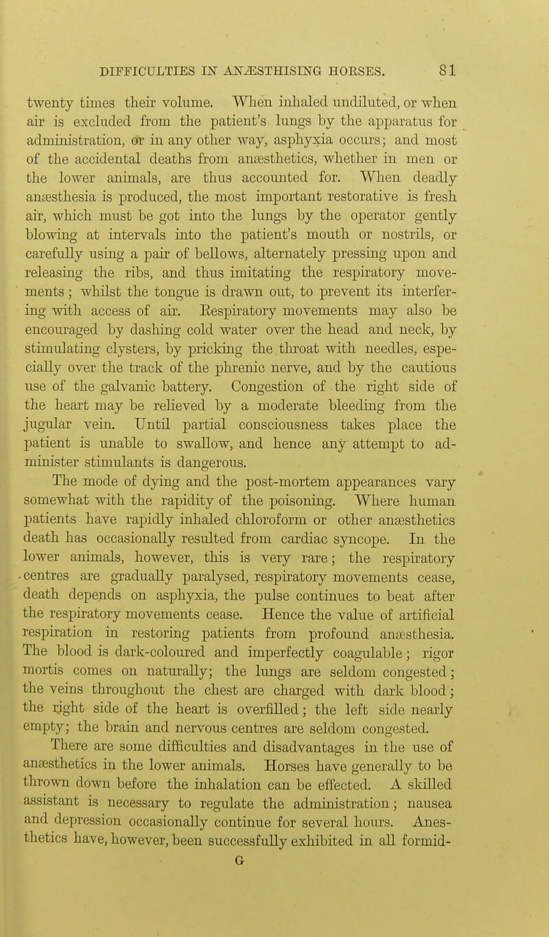 twenty times their volume. When inhaled undiluted, or when air is excluded from the patient's lungs by the apparatus for administration, or in any other way, asphyxia occurs; and most of the accidental deaths from ancesthetics, whether in men or the lower animals, are thus accounted for. When deadly aneesthesia is produced, the most important restorative is fresh air, which must be got into the lungs by the operator gently blowing at intervals into the patient's mouth or nostrils, or carefully using a pair of bellows, alternately pressing upon and releasing the ribs, and thus imitating the respiratory move- ments ; whilst the tongue is drawn out, to prevent its interfer- ing with access of air. Eespiratory movements may also be encouraged by dashing cold water over the head and neck, by stimulating clysters, by pricking the thi^oat with needles, espe- cially over the track of the phrenic nerve, and by the cautious use of the galvanic battery. Congestion of the right side of the heart may be relieved by a moderate bleeding from the jugular vein. Until partial consciousness takes place the patient is unable to swallow, and hence any attempt to ad- minister stimulants is dangerous. The mode of dying and the post-mortem appearances vary somewhat with the rapidity of the poisoning. Where human patients have rapidly inhaled chloroform or other anaesthetics death has occasionally resulted from cardiac syncope. In the lower animals, however, this is very rare; the respiratory -centres are gradually paralysed, respiratory movements cease, death depends on asphyxia, the pulse continues to beat after the respiratory movements cease. Hence the value of artificial respiration in restoring patients from profound anaesthesia. The blood is dark-coloured and imperfectly coagulable; rigor mortis comes on naturally; the lungs are seldom congested; the veins throughout the chest are charged with dark blood; the right side of the heart is overfilled; the left side nearly empty; the brain and nervous centres are seldom congested. There are some difficulties and disadvantages in the use of anaesthetics in the lower animals. Horses have generally to be thrown down before the inhalation can be effected. A skilled assistant is necessary to regulate the administration; nausea and depression occasionally continue for several hours. Anes- thetics have, however, been successfully exhibited in all formid- G