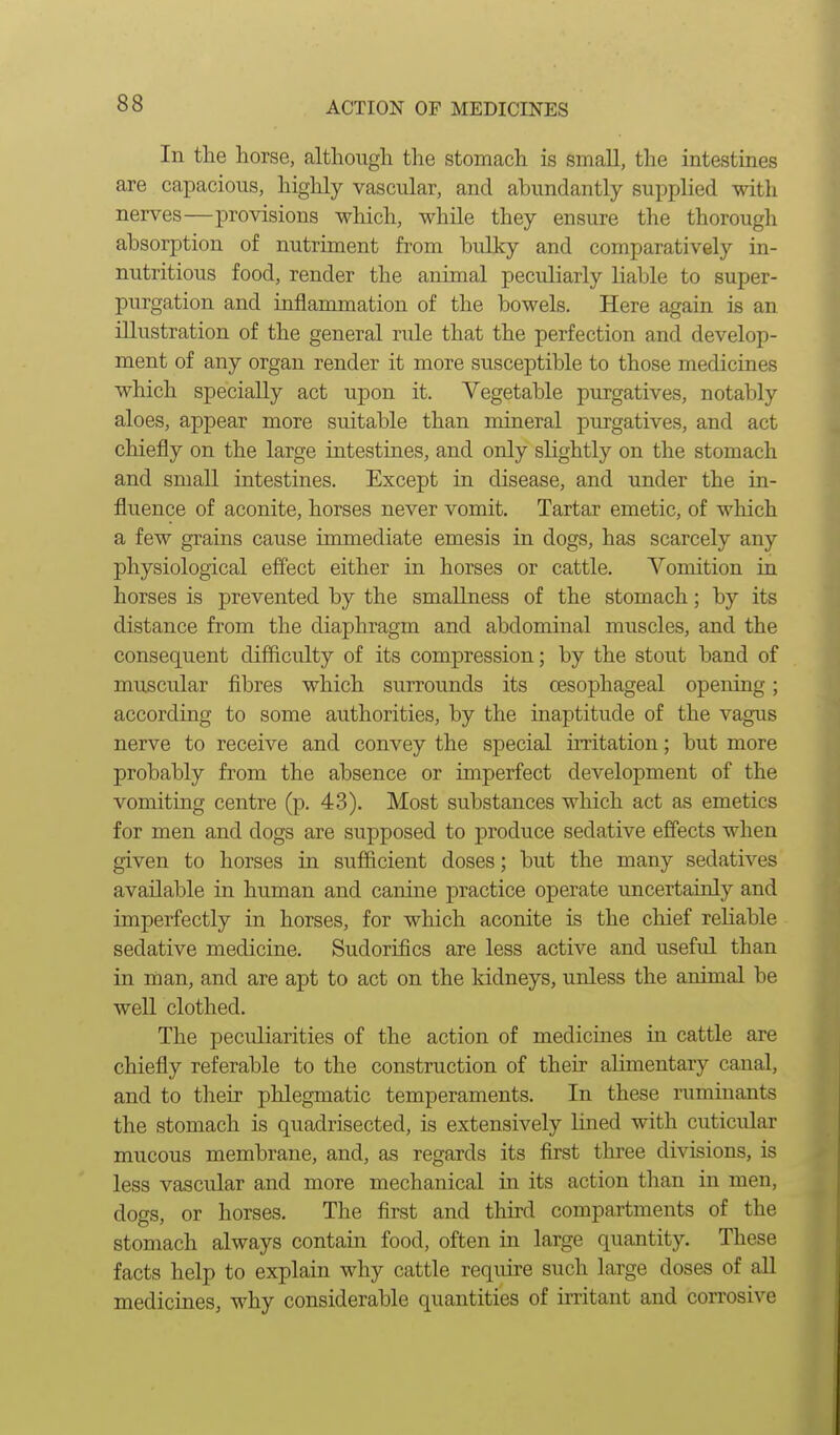 In the horse, although the stomach is small, the intestines are capacious, highly vascular, and abundantly supplied with nerves—provisions which, while they ensure the thorough absorption of nutriment from bulky and comparatively in- nutritious food, render the animal peculiarly liable to super- purgation and inflammation of the bowels. Here again is an illustration of the general rule that the perfection and develop- ment of any organ render it more susceptible to those medicines which specially act upon it. Vegetable purgatives, notably aloes, appear more suitable than mineral purgatives, and act chiefly on the large intestiues, and only slightly on the stomach and small intestines. Except in disease, and under the in- fluence of aconite, horses never vomit. Tartar emetic, of which a few grains cause immediate emesis in dogs, has scarcely any physiological effect either in horses or cattle. Vomition lq horses is prevented by the smaUness of the stomach; by its distance from the diaphragm and abdominal muscles, and the consequent difficulty of its compression; by the stout band of muscular fibres which surrounds its oesophageal opening; according to some authorities, by the inaptitude of the vagus nerve to receive and convey the special irritation; but more probably from the absence or imperfect development of the vomiting centre (p. 43). Most substances which act as emetics for men and dogs are supposed to produce sedative effects when given to horses in sufficient doses; but the many sedatives available in human and canine practice operate uncertainly and imperfectly in horses, for which aconite is the cliief reliable sedative medicine. Sudorifics are less active and useful than in man, and are apt to act on the Iddneys, unless the animal be well clothed. The peculiarities of the action of medicines in cattle are chiefly referable to the construction of their alimentary canal, and to their phlegmatic temperaments. In these ruminants the stomach is quadrisected, is extensively lined with cuticular mucous membrane, and, as regards its first three divisions, is less vascular and more mechanical in its action than in men, dogs, or horses. The first and third compartments of the stomach always contain food, often in large quantity. These facts help to explain why cattle require such large doses of all medicines, why considerable quantities of initant and corrosive