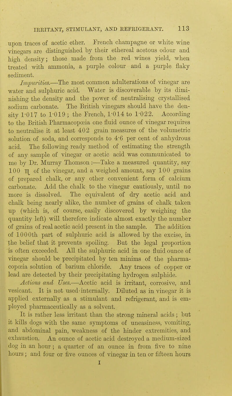 upon traces of acetic ether. French champagne or white wine vinegars axe distinguished by their ethereal acetous odour and high density; those made from the red wines yield, when treated with ammonia, a purple colour and a purple flaky sediment. Impurities.—The most common adulterations of vinegar are water and sulphuric acid. Water is discoverable by its dimi- nishing the density and the power of neutralising crystallised sodium carbonate. The British vinegars should have the den- sity 1-017 to 1-019 ; the French, 1-014 to 1-022. According to the British Pharmacopoeia one fluid ounce of vinegar requires to neutralise it at least 402 grain measures of the volumetric solution of soda, and corresponds to 4-6 per cent of anhydrous acid. The following ready method of estimating the strength of any sample of vinegar or acetic acid was communicated to me by Dr. Murray Thomson:—Take a measured quantity, say 100 TI[ of the vinegar, and a weighed amount, say 100 grains of prepared chalk, or any other convenient form of calcium carbonate. Add the chalk to the vinegar cautiously, until no more is dissolved. The equivalent of dry acetic acid and chalk being nearly alike, the number of grains of chalk taken up (which is, of course, easily discovered by weighing the quantity left) will therefore indicate almost exactly the number of grains of real acetic acid present in the sample. The addition of 1000th part of sulphuric acid is allowed by the excise, in the belief that it prevents spoiling. But the legal proportion is often exceeded. All the sulphuric acid in one fluid ounce of vinegar should be precipitated by ten minims of the pharma- copoeia solution of barium chloride. Any traces of copper or lead are detected by theii- precipitating hydrogen sulphide. Actions and Uses.—Acetic acid is irritant, corrosive, and vesicant. It is not used-internally. Diluted as in vinegar it is applied externally as a stimulant and refrigerant, and is em- ployed pharmaceutically as a solvent. It is rather less irritant than the strong mineral acids; but it kills dogs with the same symptoms of uneasiness, vomiting, and abdominal pain, weakness of the hinder extremities, and exhaustion. An ounce of acetic acid destroyed a medium-sized dog in an hour ; a quarter of an ounce in from five to nine hours; and four or five ounces of vinegar in ten or fifteen hours I