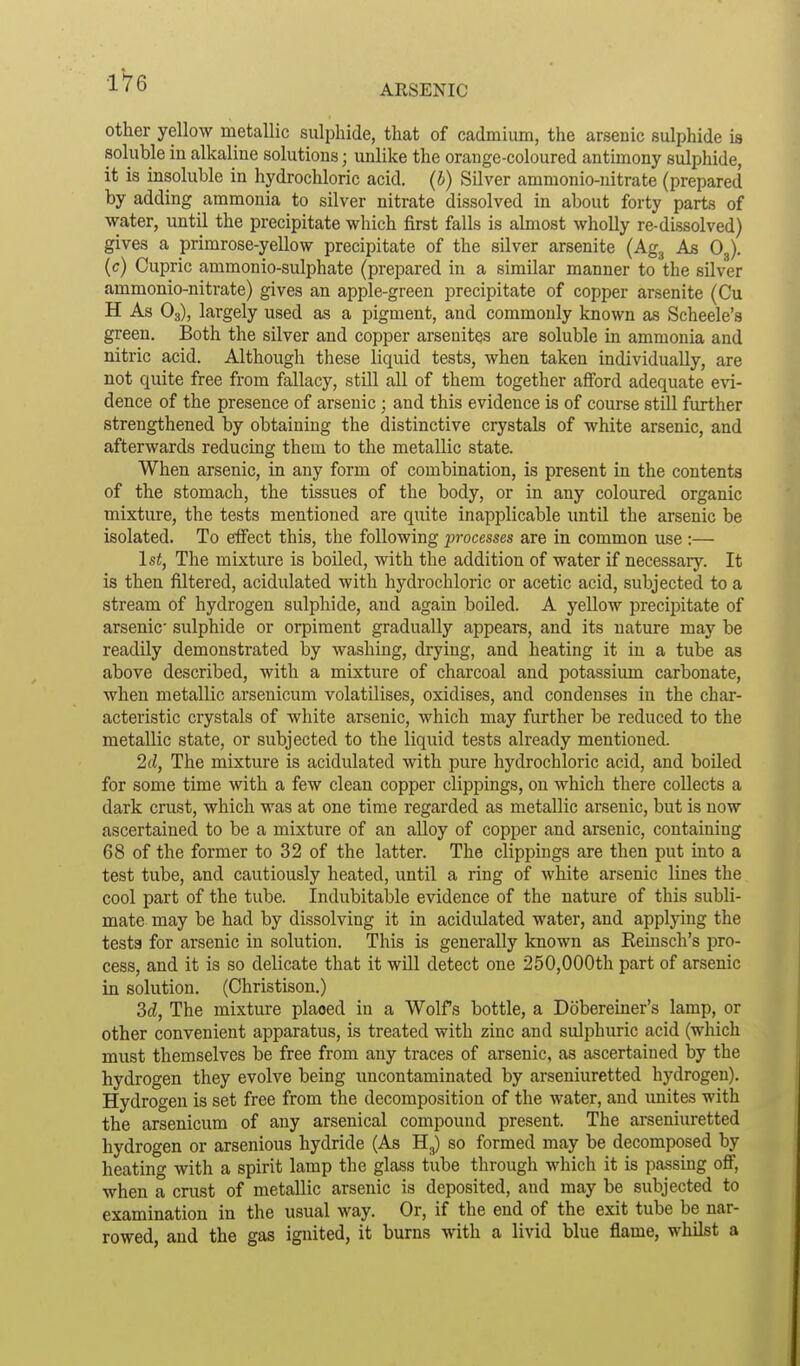 ARSENIC other yellow metallic sulphide, that of cadmium, the arsenic sulphide is soluble in alkaline solutions; unlike the orange-coloured antimony sulphide, it is insoluble in hydrochloric acid, (b) Silver ammonio-nitrate (prepared by adding ammonia to silver nitrate dissolved in about forty parts of water, until the precipitate which first falls is almost wholly re-dissolved) gives a primrose-yellow precipitate of the silver arsenite (Ag,, As O3). (c) Cupric ammonio-sulphate (prepared in a similar manner to the silver ammonio-nitrate) gives an apple-green precipitate of copper arsenite (Cu H As O3), largely used as a pigment, and commonly known as Scheele's green. Both the silver and copper arseuites are soluble in ammonia and nitric acid. Although these liquid tests, when taken individually, are not quite free from fallacy, still all of them together afford adequate evi- dence of the presence of arsenic; and this evidence is of course still further strengthened by obtaining the distinctive crystals of white arsenic, and afterwards reducing them to the metallic state. When arsenic, in any form of combination, is present in the contents of the stomach, the tissues of the body, or in any coloured organic mixture, the tests mentioned are quite inapplicable until the arsenic be isolated. To effect this, the following processes are in common use :— 1st, The mixture is boiled, with the addition of water if necessary. It is then filtered, acidulated with hydrochloric or acetic acid, subjected to a stream of hydrogen sulphide, and again boiled. A yellow precipitate of arsenic sulphide or orpiment gradually appears, and its nature may be readily demonstrated by washing, drying, and heating it in a tube as above described, with a mixture of charcoal and potassium carbonate, when metallic arsenicum volatilises, oxidises, and condenses in the char- acteristic crystals of white arsenic, which may further be reduced to the metallic state, or subjected to the liquid tests already mentioned. 2d, The mixture is acidulated with pure hydrochloric acid, and boiled for some time with a few clean copper clippings, on which there collects a dark crust, which was at one time regarded as metallic arsenic, but is now ascertained to be a mixture of an alloy of copper and arsenic, containing 68 of the former to 32 of the latter. The clippings are then put into a test tube, and cautiously heated, until a ring of white arsenic lines the cool part of the tube. Indubitable evidence of the nature of this subli- mate may be had by dissolving it in acidulated water, and applying the tests for arsenic in solution. This is generally known as Remsch's pro- cess, and it is so delicate that it will detect one 250,000th part of arsenic in solution. (Christison.) 3d, The mixture plaoed in a Wolfs bottle, a Dobereiner's lamp, or other convenient apparatus, is treated with zinc and sulphuric acid (which must themselves be free from any traces of arsenic, as ascertained by the hydrogen they evolve being iincontaminated by arseniuretted hydrogen). Hydrogen is set free from the decomposition of the water, and unites with the arsenicum of any arsenical compound present. The arseniuretted hydrogen or arsenious hydride (As H3) so formed may be decomposed by heating with a spirit lamp the glass tube through which it is passing off, when a crust of metallic arsenic is deposited, and may be subjected to examination in the usual way. Or, if the end of the exit tube be nar- rowed, and the gas ignited, it burns with a livid blue flame, whilst a