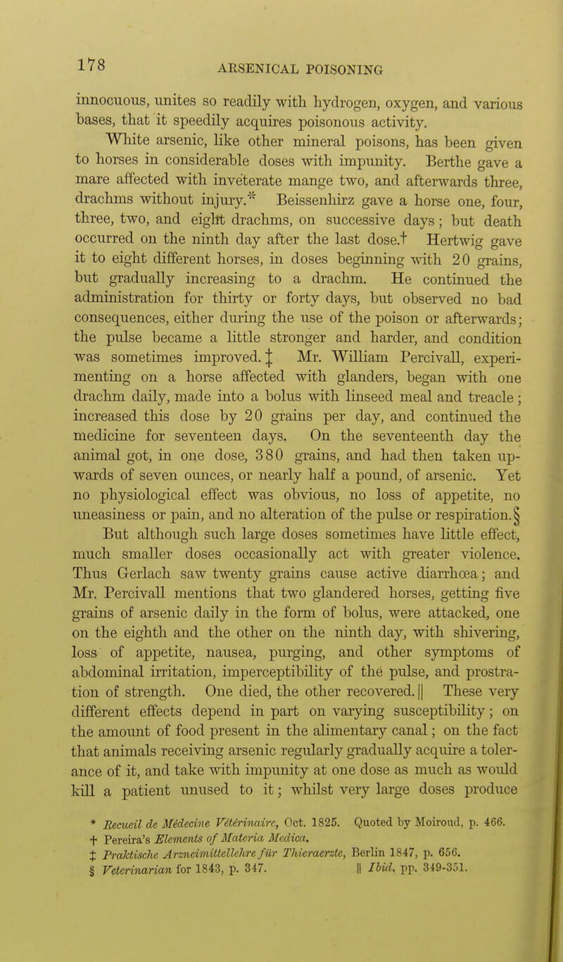 innocuous, unites so readily with hydrogen, oxygen, and various bases, that it speedily acquires poisonous activity. White arsenic, like other mineral poisons, has been given to horses in considerable doses with impunity. Berthe gave a mare affected with inveterate mange two, and afterwards three, drachms without injury.'' Beissenhirz gave a horse one, four, three, two, and eight drachms, on successive days; but death occurred on the ninth day after the last dose.t Hertwig gave it to eight different horses, in doses beginning with 20 grains, but gradually increasing to a drachm. He continued the administration for thirty or forty days, but observed no bad consequences, either durmg the use of the poison or afterwards; the pulse became a little stronger and harder, and condition was sometimes improved. J Mr. William Percivall, experi- menting on a horse affected with glanders, began with one drachm daily, made into a bolus with linseed meal and treacle ; increased this dose by 20 grains per day, and continued the medicine for seventeen days. On the seventeenth day the animal got, in one dose, 380 grains, and had then taken up- wards of seven oimces, or nearly half a pound, of arsenic. Yet no physiological effect was obvious, no loss of appetite, no uneasiness or pain, and no alteration of the pulse or respiration. § But although such large doses sometimes have little effect, much smaller doses occasionally act with greater violence. Thus Gerlach saw twenty grains cause active diarrhoea; and Mr. Percivall mentions that two glandered horses, getting five grains of arsenic daily in the form of bolus, were attacked, one on the eighth and the other on the ninth day, with shivering, loss of appetite, nausea, purging, and other symptoms of abdominal irritation, imperceptibility of the pulse, and prostra- tion of strength. One died, the other recovered. || These very different effects depend in part on varying susceptibility; on the amount of food present in the alimentary canal; on the fact that animals receiving arsenic regularly gradually acquire a toler- ance of it, and take with impunity at one dose as much as would kill a patient unused to it; whilst very large doses produce * Reaieil de Midecinc V6t6rinairc, Oct. 1825. Quoted by Moiroud, p. 466. t Pereira's Elements of Materia Medica. % Praktische ArzncimUtellchre fur Thieraente, Berlin 1847, p. 656. § Veterinarian for 1843, p. 347. || Ibifl. pp. 349-351.