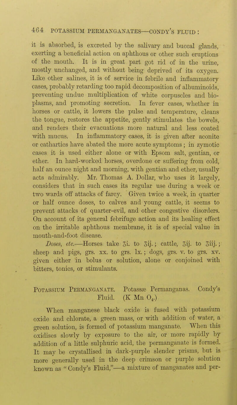 it is absorbed, is excreted by the salivary and buccal glands, exerting a beneficial action on aphthous or other such eruptions of the mouth. It is in great part got rid of in the urine, mostly unchanged, and without being deprived of its oxygen. Like other salines, it is of service in febrile and inflammatory cases, probably retarding too rapid decomposition of albuminoids, preventing undue multiplication of white corpuscles and bio- plasms, and promoting secretion. In fever cases, whether in horses or cattle, it lowers the pulse and temperature, cleans the tongue, restores the appetite, gently stimulates the bowels, and renders their evacuations more natiu^al and less coated with mucus. In inflammatory cases, it is given after aconite or cathartics have abated the more acute symptoms ; in zymotic cases it is used either alone or with Epsom salt, gentian, or ether. In hard-worked horses, overdone or sufiering from cold, half an ounce night and morning, with gentian and ether, usually acts admirably. Mr. Thomas A. DoUar, who uses it largely, considers that in such cases its regular use during a week or two wards off attacks of farcy. Given twice a week, in quarter or half ounce doses, to calves and young cattle, it seems to prevent attacks of quarter-evU, and other congestive disorders. On account of its general febrifuge action and its healing effect on the irritable aphthous membrane, it is of special value in mouth-and-foot disease. Doses, etc.—Horses take 3i. to 3ij-; cattle, 3ij- to oiij-; sheep and pigs, grs. xx. to grs. Ix.; dogs, grs. v. to grs. xv. given either in bolus or solution, alone or conjoined with bitters, tonics, or stimulants. Potassium Permanganate. Potassa3 Permanganas. Condy's Fluid. (K Mn O4.) When manganese black oxide is fused with potassium oxide and chlorate, a green mass, or with addition of water, a green solution, is formed of potassium manganate. When this oxidises slowly by exposure to the air, or more rapidly by addition of a little sulphuric acid, the permanganate is formed. It may be crystallised in dark-purple slender prisms, but is more generally used in the deep crimson or purple solution known as  Condy's Fluid,—a mixture of manganates and per-