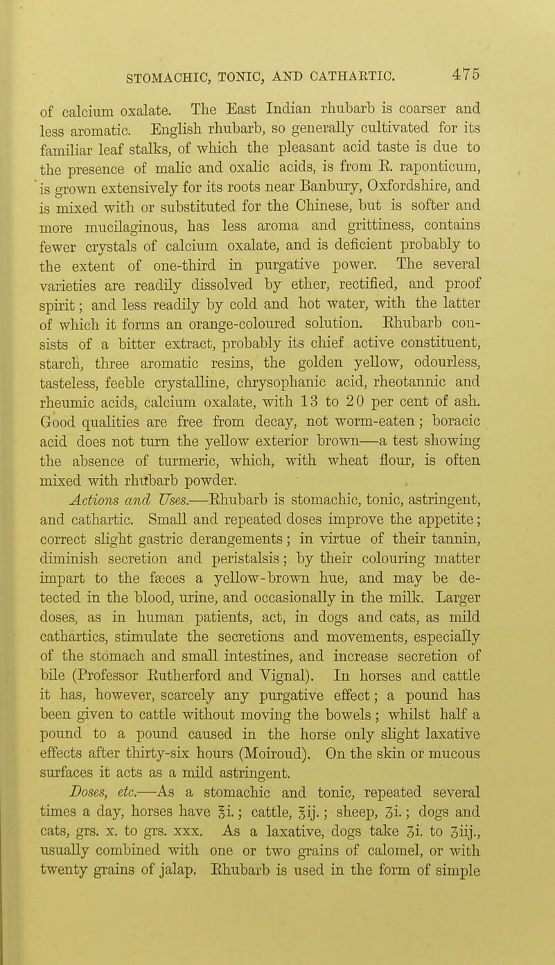 of calcium oxalate. The East Indian rhubarb is coarser and less aromatic. English rhubarb, so generally cultivated for its familiar leaf stalks, of which the pleasant acid taste is due to the presence of malic and oxalic acids, is from E. raponticum, is grown extensively for its roots near Banbury, Oxfordshire, and is mixed with or substituted for the Chinese, but is softer and more mucilaginous, has less aroma and grittiness, contains fewer crystals of calcium oxalate, and is deficient probably to the extent of one-third in purgative power. The several varieties are readily dissolved by ether, rectified, and proof spirit; and less readily by cold and hot water, with the latter of which it forms an orange-coloured solution. Ehubarb con- sists of a bitter extract, probably its chief active constituent, starch, three aromatic resins, the golden yellow, odourless, tasteless, feeble crystalline, chrysophanic acid, rheotannic and rheumic acids, calcium oxalate, with 13 to 20 per cent of ash. Good qualities are free from decay, not worm-eaten; boracic acid does not turn the yellow exterior brown—a test showing the absence of turmeric, which, with wheat flour, is often mixed with rhubarb powder. Actions and Uses.—Ehubarb is stomachic, tonic, astringent, and cathartic. Small and repeated doses improve the appetite; correct slight gastric derangements; in virtue of their tannin, diminish secretion and peristalsis; by their colouring matter impart to the fseces a yellow-brown hue, and may be de- tected in the blood, urine, and occasionally in the milk. Larger doses, as in human patients, act, in dogs and cats, as mild cathartics, stimulate the secretions and movements, especially of the stomach and small intestines, and increase secretion of bile (Professor Eutherford and Yignal). In horses and cattle it has, however, scarcely any purgative effect; a pound has been given to cattle without moving the bowels ; whilst half a pound to a pound caused in the horse only slight laxative effects after thirty-six hours (Moiroud). On the skin or mucous surfaces it acts as a mild astringent. Doses, etc.—As a stomachic and tonic, repeated several times a day, horses have §i.; cattle, ^ij-; sheep, 3i-; dogs and cats, grs. X. to grs. xxx. As a laxative, dogs take 3i. to 3iij., usually combined with one or two grains of calomel, or with twenty grains of jalap. Ehubarb is used in the form of simple