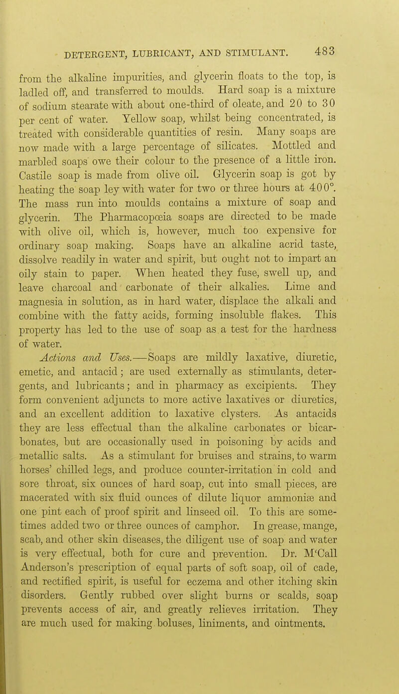 from the alkaline impurities, and glycerin floats to the top, is ladled off, and transferred to moulds. Hard soap is a mixture of sodium stearate with about one-third of oleate, and 20 to 30 per cent of water. Yellow soap, whilst being concentrated, is treated with considerable quantities of resin. Many soaps are now made with a large percentage of silicates. Mottled and marbled soaps owe their colour to the presence of a little iron. Castile soap is made from olive oil. Glyceria soap is got by heating the soap ley with water for two or three hours at 400°. The mass run into moulds contains a mixture of soap and glycerin. The Pharmacopoeia soaps are directed to be made with olive oil, which is, however, much too expensive for ordinary soap making. Soaps have an alkaKne acrid taste, dissolve readily in water and spirit, but ought not to impart an oily stain to paper. When heated they fuse, swell up, and leave charcoal and carbonate of their alkalies. Lime and magnesia in solution, as in hard water, displace the alkaH and combine with the fatty acids, forming insoluble flakes. This property has led to the use of soap as a test for the hardness of water. Actions and Uses.—Soaps are mildly laxative, diuretic, emetic, and antacid; are used externally as stimulants, deter- gents, and lubricants; and in pharmacy as excipients. They form convenient adjuncts to more active laxatives or diuretics, and an excellent addition to laxative clysters. As antacids they are less effectual than the alkaline carbonates or bicar- bonates, but are occasionally used in poisoning by acids and metallic salts. As a stimulant for bruises and strains, to warm horses' chilled legs, and produce coTinter-irritation in cold and sore throat, six ounces of hard soap, cut into small pieces, are macerated with six fluid ounces of dilute liquor ammonise and one pint each of proof spirit and linseed oil. To this are some- times added two or three ounces of camphor. In grease, mange, scab, and other skin diseases, the diligent use of soap and water is very effectual, both for cure and prevention. Dr. M'Call Anderson's prescription of equal parts of soft soap, oil of cade, and rectified spirit, is useful for eczema and other itching skin disorders. Gently rubbed over slight burns or scalds, soap prevents access of air, and greatly relieves irritation. They are much used for making boluses, liniments, and ointments.