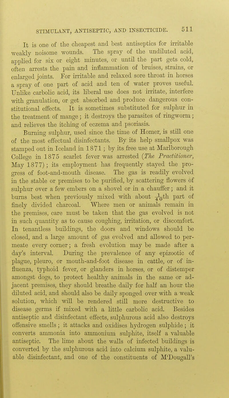 It is one of the cheapest and best antiseptics for irritable weakly noisome wounds. The spray of the undiluted acid, applied for six or eight minutes, or until the part gets cold, often arrests the pain and inflammation of bruises, strains, or enlarged joints. For irritable and relaxed sore throat in horses a spray of one part of acid and ten of water proves useful. Unlike carbolic acid, its liberal use does not irritate, interfere with granulation, or get absorbed and produce dangerous con- stitutional effects. It is sometimes substituted for sulphur in the treatment of mange; it destroys the parasites of ringworm; and relieves the itching of eczema and psoriasis. Burning sidphur, used since the time of Homer, is still one of the most effectual disinfectants. By its help smallpox was stamped out in Iceland in 1871; by its free use at Marlborough CoUege in 1875 scarlet fever was arrested {The Practitioner, May 1877); its employment has frequently stayed the pro- gress of foot-and-mouth disease. The gas is readily evolved in the stable or premises to be purified, by scattering flowers of sulphur over a few embers on a shovel or in a chauffer; and it burns best when previously mixed with about ^^^th part of finely divided charcoal. Where men or animals remain in the premises, care must be taken that the gas evolved is not in such quantity as to cause coughing, irritation, or discomfort. In tenantless buildings, the doors and windows should be closed, and a large amount of gas evolved and allowed to per- meate every corner; a fresh evolution may be made after a day's interval. During the prevalence of any epizootic of plague, pleuro, or mouth-and-foot disease in cattle, or of in- fluenza, typhoid fever, or glanders in horses, or of distemper amongst dogs, to protect healthy animals in the same or ad- jacent premises, they should breathe daily for half an hour the diluted acid, and should also be daily sponged over with a weak solution, which will be rendered still more destructive to disease germs if mixed with a little carbolic acid. Besides antiseptic and disinfectant effects, sulphurous acid also destroys offensive smells; it attacks and oxidises hydrogen sulphide; it converts ammonia into ammonium sulphite, itself a valuable antiseptic. The Hme about the walls of infected buildings is converted by the siilphurous acid into calcium sulphite, a valu- able disinfectant, and one of the constituents of M'Dougall's