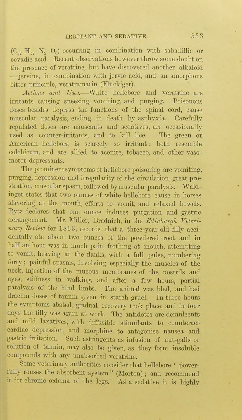 (C32 H52 N, Og) occurring in combination with sabaclillic or cevadic acid. Eecent observations however throw some doubt on the presence of veratrine, but have discovered another allcaloid —jervine, in combination with jervic acid, and an amorphous bitter principle, veratramarin (Fluckiger). Actions and Uses.—White hellebore and veratrine are irritants causing sneezing, vomiting, and purging. Poisonous doses besides depress the functions of the spinal cord, cause muscular paralysis, ending in death by asphyxia. Carefully regulated doses are nauseants and sedatives, are occasionally used as counter-irritants, and to kill lice. The green or American hellebore is scarcely so irritant; both resemble colchicum, and are allied to aconite, tobacco, and other vaso- motor depressants. The prominent symptoms of hellebore poisoning are vomiting, purging, depression and irregularity of the circulation, gTeat pro- stration, muscular spasm, followed hj muscular paralysis. Wald-. inger states that two ounces of white hellebore cause in horses slavering. at the mouth, efforts to vomit, and relaxed bowels. Eytz declares that one ounce induces purgation and gastric derangement. Mr. Miller, Bradnich, in the Edinlurgh Veteri- nary Review for 1863, records that a three-year-old filly acci- dentally ate about two ounces of the powdered root, and in half an hour was in much pain, frothing at mouth, attempting to vomit, heaving at the flanks, with a full pulse, numbering forty; painful spasms, involving especially the muscles of the neck, injection of the mucous membranes of the nostrils and eyes, stiffness in walking, and after a few hours, partial paralysis of the hind limbs. The animal was bled, and had drachm doses of tannin given in starch gruel. In three hours the symptoms abated, gradual recovery took place, and in four days the filly was again at work. The antidotes are demulcents and mild laxatives, with diffusible stimiilants to counteract cardiac depression, and morphine to antagonise nausea and gastric irritation. Such astringents as infusion of nut-galls or solution of tannin, may also be given, as they form insoluble compounds with any unabsorbed veratrine. Some veterinary authorities consider that hellebore  power- fully rouses the absorbent system  (Morton); and recommend it for chronic cedema of the legs. As a sedative it is highly