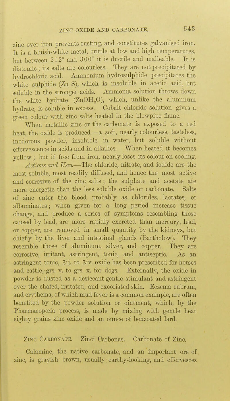 ZINC OXIDE AND CARBONATE. zinc over iron prevents rusting, and constitutes galvanised iron. It is a bluish-white metal, brittle at low and high temperatures, but between 212° and 300° it is ductile and malleable. It is diatomic ; its salts are colourless. They are not precipitated by- hydrochloric acid. Ammonium hydrosulphide precipitates the white sulphide (Zn S), which is insoluble in acetic acid, but soluble in the stronger acids. Ammonia solution throws down the white hydrate (ZnOHaO), which, unlike the aluminum hydrate, is soluble in excess. Cobalt chloride solution gives a green colour with zinc salts heated in the blowpipe flame. When metallic zinc or the carbonate is exposed to a red heat, the oxide is produced—a soft, nearly colourless, tasteless, inodorous powder, insoluble in water, but soluble without effervescence in acids and in alkalies. When heated it becomes yellow ; but if free from iron, nearly loses its colour on cooling. Actions and Uses.—The chloride, nitrate, and iodide are the most soluble, most readily diffused, and hence the most active and corrosive of the zinc salts ; the sulphate and acetate are more energetic than the less soluble oxide or carbonate. Salts of zinc enter the blood probably as chlorides, lactates, or albuminates; when given for a long period increase tissue change, and produce a series of symptoms resembling those caused by lead, are more rapidly excreted than mercury, lead, or copper, are removed in smaU quantity by the kidneys, but chiefly by the liver and intestinal glands (Bartholow). They resemble those of aluminum, silver, and copper. They are corrosive, irritant, astringent, tonic, and antiseptic. As an astringent tonic, 3ij- to 3iv. oxide has been prescribed for horses and cattle, grs. v. to grs. x. for dogs. Externally, the oxide in powder is dusted as a desiccant gentle stimulant and astringent over the chafed, irritated, and excoriated skin. Eczema rubrum, and erythema, of which mud fever is a common examj)le, are often benefited by the powder solution or ointment, which, by the Pharmacopoeia process, is made by mixing wdth gentle heat eighty grains zinc oxide and an ounce of benzoated lard. Zinc Carbonate. Zinci Carbonas. Carbonate of Zinc. Calamine, the native carbonate, and an important ore of zinc, is grayish brown, usually earthy-looking, and effervesces