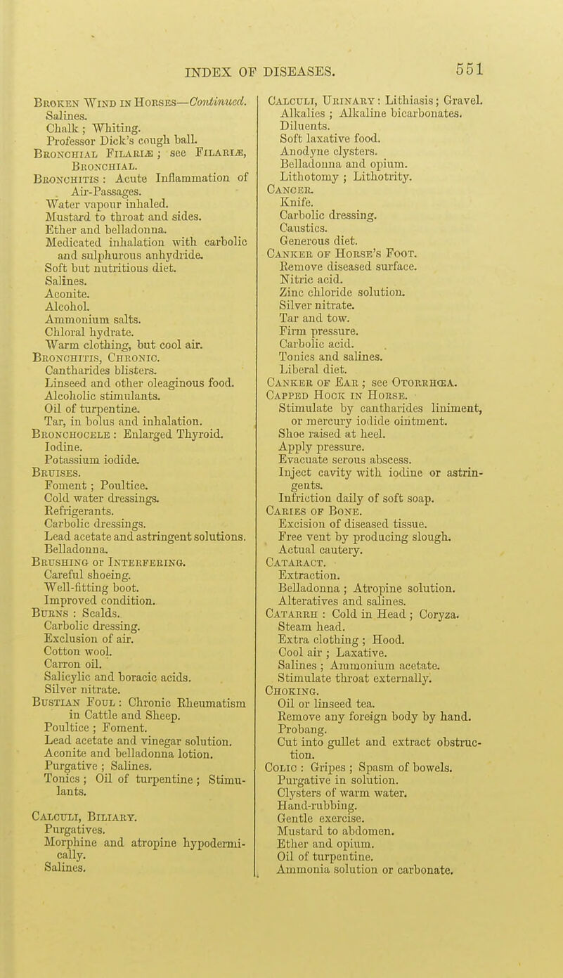 Broken Wind in Houses—Continued. Salines. ChaUc; WMting. Professor Dick's cough ball. Beonchial FiLARiiK; see Pilaris, Bronchial. Bronchitis : Acute Inflammation of Aii'-Passages. Water vapour inhaled. Mustard to throat and sides. Ether and belladonna. Medicated inhalation with carbolic and sulphurous anhydride. Soft but nutritious diet. Salines. Aconite. Alcohol. Ammonium salts. Chloral hydrate. Warm clothing, but cool air. Bronchitis, Chronic. Canthai-ides blisters. Linseed and other oleaginous food. Alcoholic stimulants. Oil of turpentine. Tar, in bolus and inhalation. Bronchocele : Enlarged Thyi'oid. Iodine. Potassium iodide. Bruises. Foment; Poultice. Cold water dressings. Refrigerants. Carbolic dressings. Lead acetate and astringent solutions. Belladonna. Brushing or Interfering. Careful shoeing. Well-fitting boot. Improved condition. Burns : Scalds. Carbolic dressing. Exclusion of air. Cotton wool. Carron oil. Salicylic and boracic acids. SUver nitrate. Bustian Foul : Chronic Rheumatism in Cattle and Sheep. Poultice ; Foment. Lead acetate and vinegar solution. Aconite and belladonna lotion. Purgative ; Salines. Tonics ; Oil of turpentine ; Stimu- lants. Calculi, Biliary. Purgatives. Morphine and atropine hypodermi- cally. Salines, DISEASES. 551 Calculi, Urinary ; Lithiasis; Gravel. Alkalies ; Alkaline bicarbonates. Diluents. Soft laxative food. Anodyne clysters. Belladonna and opium. Lithotomy ; Lithotrity. Cancer. Knife. Carbolic dressing. Caustics. Generous diet. Canker of Horse's Foot. Remove diseased surface. Nitric acid. Zinc chloride solution. Silver nitrate. Tar and tow. Finn pressure. Carbolic acid. Tonics and salines. Liberal diet. Canker of Ear ; see Otorrh(ka. Capped Hook in Horse. Stimulate by cantharides liniment, or mercury iodide ointment. Shoe raised at heel. Apply pressui'e. Evacuate serous aljscess. Inject cavity with iodine or astrin- gents. Infriction daily of soft soap. Caries of Bone. Excision of diseased tissue. Free vent by producing slough. Actual cautery. Cataract. Extraction. Belladonna ; Atropine solution. Alteratives and salines. Catarrh : Cold in Head ; Coryza. Steam head. Extra clothing; Hood. Cool air ; Laxative. Salines ; Ammonium acetate. Stimulate throat externally. Choking. Oil or linseed tea. Remove any foreign body by hand. Probang. Cut into gullet and extract obstruc- tion. Colic : Gripes ; Spasm of bowels. Purgative in solution. Clysters of warm water. Hand-rubbing. Gentle exercise. Mustard to abdomen. Ether and opium. Oil of turpentine. Ammonia solution or carbonate.