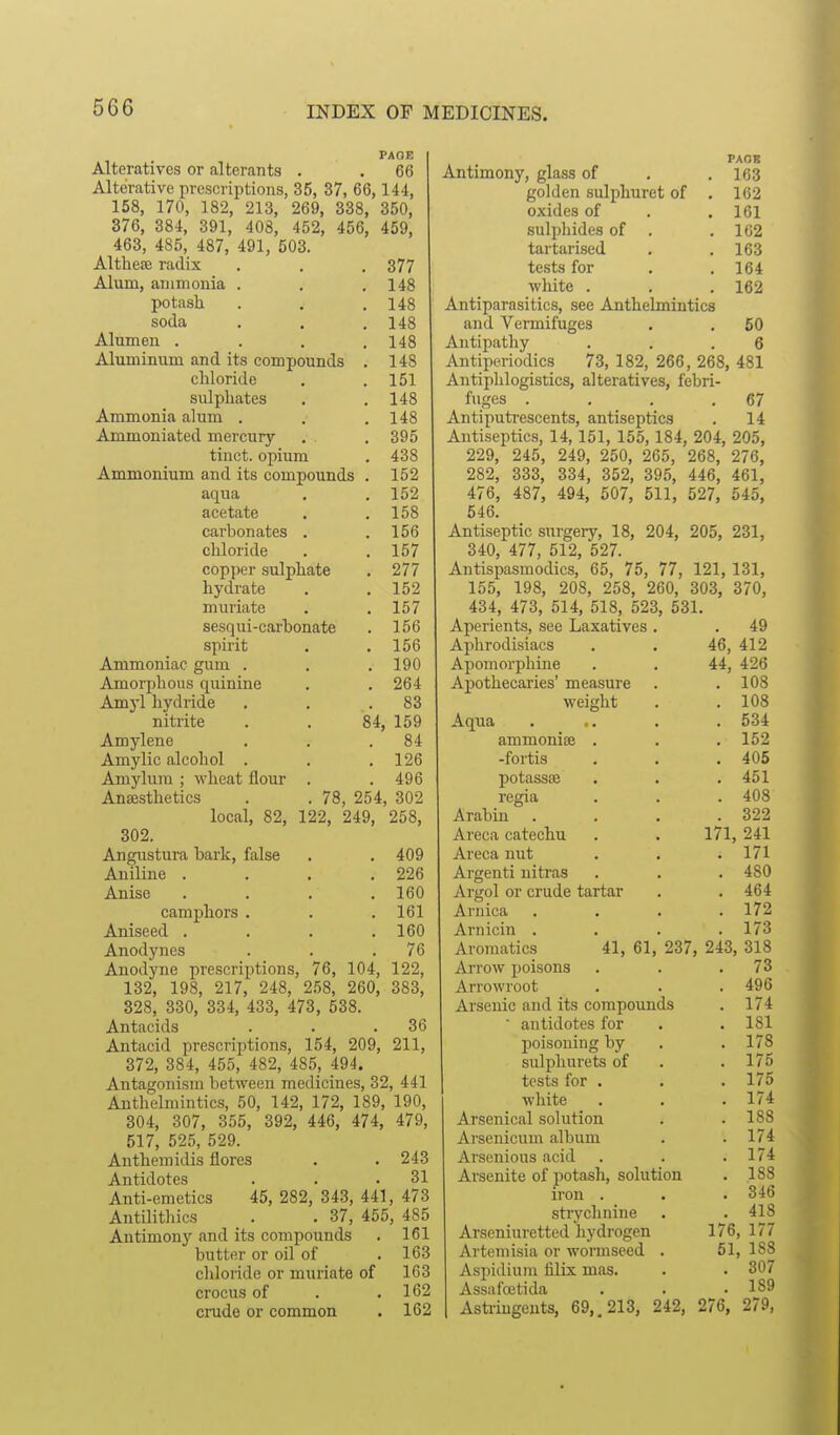 PAGE Alteratives or alterants . . 66 Alterative prescriptions, 35, 37, 66,144, 158, 170, 182, 213, 269, 338, 350, 376, 384, 391, 408, 452, 456, 459, 463, 485, 487, 491, 503. Althece radix . . . 377 Alum, ammonia . . .148 potash . . .148 soda . . . 148 Alumen .... 148 Aluminum and its compounds . 148 cliloride . .151 sulphates . .148 Ammonia alum . . .148 Ammoniated mercury . . 395 tiuct. opium . 438 Ammonium and its compounds . 152 aqua , . 152 acetate , .158 carbonates . .156 chloride . .157 copper sulphate . 277 hydrate . .152 muriate . .157 sesqui-carbonate . 156 spirit . .156 Ammoniac gum . . .190 Amorphous quinine . . 264 Amyl hydride . . .83 nitrite . . 84, 159 Amylene . . .84 Amy lie alcohol . . ,126 Amylum ; wheat flour . . 496 Anaesthetics . . 78, 254, 302 local, 82, 122, 249, 258, 302. Angustura bark, false . . 409 Aniline . . . .226 Anise . . . .160 camphors . . .161 Aniseed . . . .160 Anodynes . . .76 Anodyne prescriptions, 76, 104, 122, 132, 198, 217, 248, 258, 260, 383, 328, 330, 334, 433, 473, 538. Antacids . . .36 Antacid prescriptions, 154, 209, 211, 372, 384, 455, 482, 485_, 494. Antagonism between medicines, 32, 441 Anthelmintics, 50, 142, 172, 189, 190, 304, 307, 355, 392, 446, 474, 479, 517, 525, 529. Anthem idis flores . . 243 Antidotes . . .31 Anti-emetics 45, 282, 343, 441, 473 Antilitliics . . 37, 455, 485 Antimony and its compounds . 161 butter or oil of . 163 chloride or muriate of 163 crocus of . .162 crude or common . 162 PAOB Antimony, glass of . .163 golden sulphuret of . 162 oxides of . .161 sulphides of . .102 tartarised , .163 tests for . .164 white . . . 162 Antiparasitics, see Anthelmintics and Vermifuges . . 50 Antipathy . . .6 Antiperiodics 73, 182, 266, 268, 481 Antiphlogistics, alteratives, febri- fuges . . . .67 Antiputrescents, antiseptics . 14 Antiseptics, 14,151, 155,184, 204, 205, 229, 245, 249, 250, 265, 268, 276, 282, 333, 334, 352, 395, 446, 461, 476, 487, 494, 507, 511, 527, 545, 546. Antiseptic snrgery, 18, 204, 205, 231, 340, 477, 512, 527. Antispasmodics, 65, 75, 77, 121, 131, 155, 198, 208, 258, 260, 303, 370, 434, 473, 514, 518, 523, 531. Aperients, see Laxatives . . 49 Aphrodisiacs . . 46, 412 Apomorphine . . 44, 426 Apothecaries' measure . . 108 weight . .108 Aqua . .. . . 534 ammonise . . . 152 -fortis . . .405 potassse . . .451 regia . . . 408 Arabin . . . .322 Areca catechu . . 171, 241 Areca nut . . .171 Argenti nitras . . . 480 Argol or crude tartar . . 464 Arnica .... 172 Arnicin . . . .173 Aro7uatics 41, 61, 237, 243, 318 Arrow poisons . . .73 Arrowroot . . . 496 Arsenic and its compounds . 174 ■ antidotes for . .181 poisoning by . . 178 sulphurets of . .175 tests for . . . 175 white . . .174 Arsenical solution . . 188 Arsenicum album . . 174 Arsenious acid . . . 174 Arsenite of potash, solution . .188 iron . . . 346 strychnine . . 418 Arseniuretted hydrogen 176, 177 Artemisia or wormseed . 51, 188 Aspidium filix mas. . . 307 Assafoetida . . • 189 Astringents, 69,, 213, 242, 276, 279,