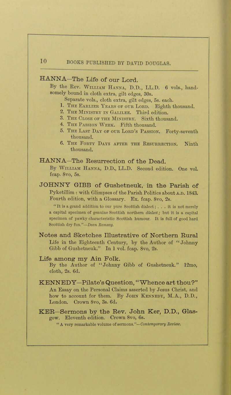 HANNA—The Life of our Lord. By the Rev. William Hanna, D.D., LL.D. 6 vols., hand- somely bound in cloth extra, gilt edges, 30s. Separate vols., cloth extra, gilt edges, 5s. each. 1. The Earlier Years of our Lord. Eighth thousand. 2. The Ministry in Galilee. Third edition. 3. The Close of the Ministry. Sixth thousand. 4. The Passion Week. Fifth thousand. 6. The Last Day of our Lord's Passion. Forty-seventh thousand. 6. The Forty Days after the Eesurrection. Ninth thousand. HANNA—The Resurrection of the Dead. By William Hanna, D.D., LL.D. Second edition. One vol. fcap. 8vo, 5s. JOHNNY GIBB of Gushetneuk, in the Parish of Pyketillim : with Glimpses of the Parish Politics about a.d. 1843. Fourth edition, with a Glossary. Ex. fcap. Svo, 2s.  It is a grand addition to our imre Scottish dialect; ... it is not merely a capital specimen of genuine Scottish northern dialect; but it is a capital specimen of pawky characteristic Scottish humour. It is fuU of good hard Scottish dry fun.—Dean Ravisay. Notes and Sketches Illustrative of Northern Rural Life in the Eighteenth Century, by the Author of Johnny Gibb of Gushetneuk. In I vol. fcap. Svo, 2s. Life among my Ain Polk. By the Author of Johnny Gibb of Gushetneuk. 12mo, cloth, 2s. 6d. KENNEDY—Pilate's Question, Whence art thou? An Essay on the Personal Claims asserted by Jesus Christ, and how to account for them. By John Kennedy, M.A., D.D., London. Crown Svo, Ss. 6d. KER—Sermons by the Rev. John Ker, D.D., Glas- gow. Eleventh edition. Crown Svo, 6s. A very remarkable volume of sermons.—Contemporary Review.