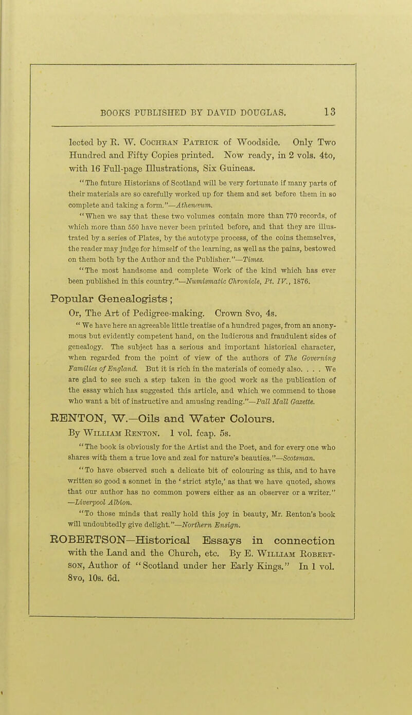 lected by E. W. Cochran Pateick of Woodside. Only Two Hundred and Fifty Copies printed. Now ready, in 2 vols. 4to, with 16 FuU-page Illustrations, Six Guineas. The future Historians of Scotland will be very fortunate if many parts of their materials are so carefully worked up for them and set before them in so complete and taking a form.—Athencmim.  Wlien we say that these two volumes contain more than 770 records, of which more than 550 have never been printed before, and that they are illus- trated by a series of Plates, by the autotype process, of the coins themselves, the reader may judge for himself of the learning, as well as the pains, bestowed on them both by the Author and the Publisher.—Times. The most handsome and complete Work of the kind which has ever been published in this country.—Nvmimaiic Chronicle, Ft. IV., 1876. Popular G-enealogists; Or, The Art of Pedigree-making. Crown 8vo, 4s.  We have here an agreeable little treatise of a hundred pages, from an anony- mous but evidently competent hand, on the ludicrous and fraudulent sides of genealogy. The subject has a serious and important historical character, when regarded from the point of view of the authors of The Governing Families of England. But it is rich in the materials of comedy also. . . . We are glad to see such a step taken in the good work as the publication of the essay which has suggested this article, and which we commend to those who want a bit of instructive and amusing reading.—Pall Mall Gazette. RENTON, W.—OUs and Water Colours. By William Renton. 1 vol. fcap. 5s. The book is obviously for the Artist and the Poet, and for every one who shares with them a true love and zeal for nature's beauties.—Scotsman. To have observed such a delicate bit of colouring as this, and to have written so good a sonnet in the ' strict style,' as that we have quoted, shows that our author has no common powers either as an observer or a writer. —Liverpool Albion. To those minds that really hold this joy in beauty, Mr. Kenton's book will undoubtedly give delight.—JTori/ierji Ensign. ROBERTSON—Historical Essays in connection with the Land and the Church, etc. By E. William Robert- son, Author of Scotland under her Early Kings. In 1 vol. 8vo, 10s. 6d.