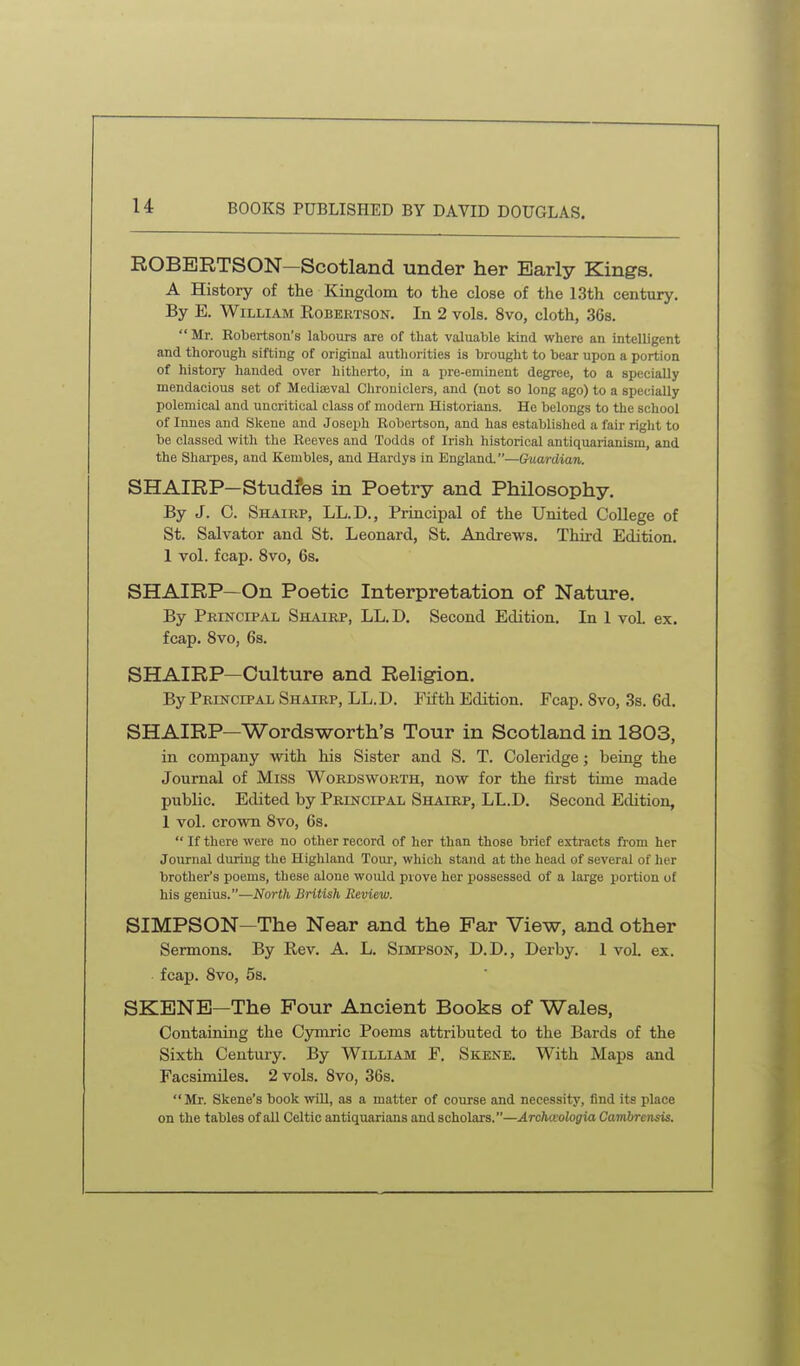 u ROBERTSON—Scotland under her Early Kings. A History of the Kingdom to the close of the 13th century. By E. William Robertson. In 2 vols. 8vo, cloth, 36s.  Mr. Robertson's labours are of that valuable kind where an intelligent and thorough sifting of original authorities is brought to bear upon a portion of history handed over hitherto, in a pre-eminent degree, to a specially mendacious set of Mediaeval Chroniclers, and (not so long ago) to a specially polemical and uncritical class of modern Historians. He belongs to the school of Innes and Slcene and Joseph Robertson, and has establislied a fair right to be classed with the Reeves and Todds of Irish historical antiquarianism, and the Sharpes, and Kembles, and Hardys in England.—Guardian. SHAIRP—Studfes in Poetry and Philosophy, By J. C. Shairp, LL.D., Principal of the United College of St. Salvator and St. Leonard, St. Andrews. Third Edition. 1 vol. fcap. 8vo, 6s. SHAIRP—On Poetic Interpretation of Nature. By Principal Shairp, LL.D. Second Edition. In 1 vol. ex. fcap. 8vo, 6s. SHAIRP—Culture and Religion. By Principal Shairp, LL.D. Fifth Edition. Fcap. Svo, 3s. 6d. SHAIRP—Wordsworth's Tour in Scotland in 1803, in company with his Sister and S. T. Coleridge; being the Journal of Miss Wordsworth, now for the fii-st time made public. Edited by Principal Shairp, LL.D. Second Edition, 1 vol. crown Svo, 6s.  If there were no other record of her than those brief extracts from her Journal during the Highland Tour, which stand at the head of several of her brother's poems, these alone would prove her possessed of a large portion of his genius.—North British Review. SIMPSON—The Near and the Par View, and other Sermons. By Rev. A. L. Simpson, D.D., Derby. 1 vol. ex. fcap. Svo, 5s. SKENE—The Four Ancient Books of Wales, Containing the Cymric Poems attributed to the Bards of the Sixth Century. By William F. Skene. With Maps and Facsimiles. 2 vols. Svo, 36s. Mr. Skene's book will, as a matter of course and necessity, find its place on the tables of all Celtic antiquarians and scholars.—Archteologia Cambrensis.