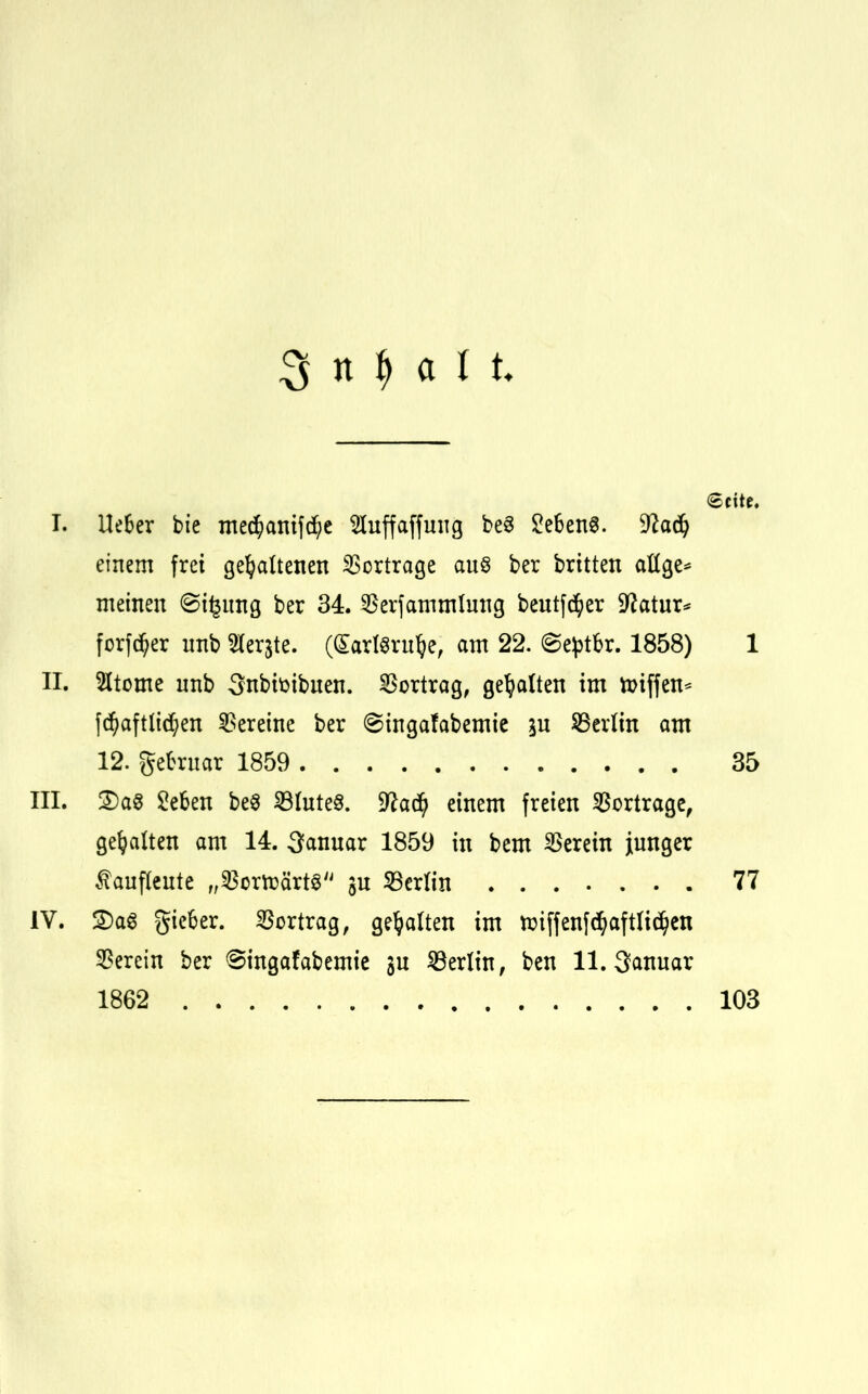 3 n $ ■ a I t Seite. T. Ue&er bie me$anif$e Huffaffuug be3 2e6en8. %laä) einem frei gehaltenen Vortrage aus ber brüten attge* meinen 8i£ung ber 34. $erfammlung beutf^er Sftatur* forfd(;er nnb Siebte. (SarlSrttfye, am 22. @e£tbr. 1858) 1 II. 2ltome nnb 3nbifcibnen. Vortrag, gehalten im ttnffen* fdjaft liefen Vereine ber ©ingafabemie in ^Berlin am 12. gefcrnar 1859 35 III. £)a8 geben be8 Hintes. 9?a$ einem freien Vortrage, gehalten am 14. 3anuar 1859 in bem herein junger £auf(eute „23crtt)ärt3 $u Berlin 77 IV. 2)aS giefcer. Vortrag, gehalten im toiffenfc^aftltc^en herein ber Singafabemie sn Berlin, ben 11. 3anuar 1862 103