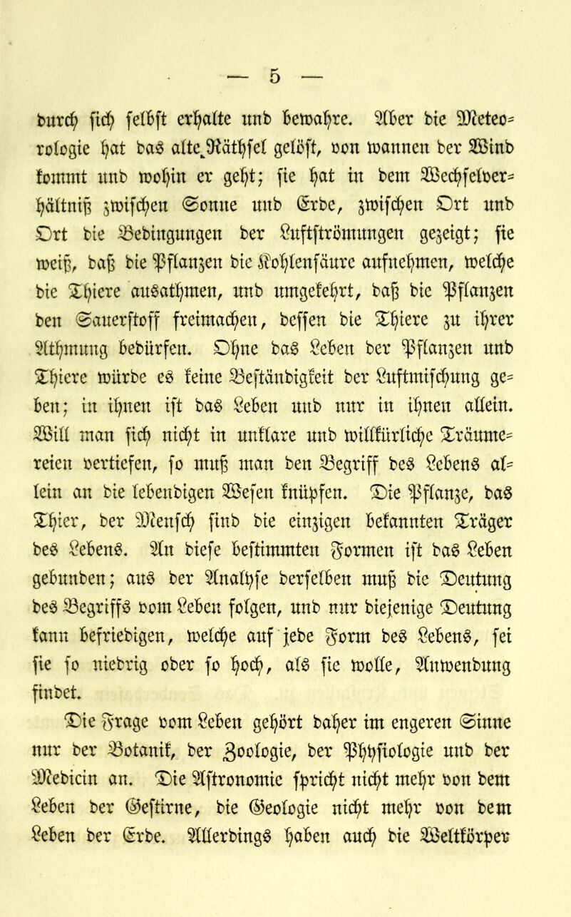 burd) fid) fetfeft ermatte unb Betoafyre. 9(Ber bie 2>teteo= rologie fyat ba3 alteJRaÜ}fei gelöft, Don mannen ber Söinb fommt imb toofyiu er geljt; fie fyat tu bem 2Bccf>fclDer^ fyäftntß 3tmfd;en ©onue itnb (Srbe, §toifd;en Ort imb Ort bie Sebtugungen ber Suftftrömungen gezeigt; fie tuetß, baß bie ^flanäen bie ^o^lenfäurc aufnehmen, toelcfye bie £fyiere ausatmen, itnb umgefefyrt, baß bie ^ßflanjen ben ©auerftoff freimachen, beffen bie Spiere ju tfyrer 2lt^mung Bebürfen- Dfyne ba§ SeBen ber ^ftanjen nnb £fytere toürbe e3 feine 93eftäubigfeit ber ßuftmifcfyung ge= Ben; in tfynen xft ba§ ÖeBen nnb nur in i^nen attein. SQBtlt man fiefy nicfyt in unHare nnb toiMMtcfye gräume^ reien vertiefen, fo muß man ben Segrtff be§ Sebent afc lein an bie leBeubigen SBefen fnityfen, Sie ^3ffanser baS £fyter, ber s2Dienfd) finb bie einigen Mannten Präger be3 Sebent« Sin biefe Beftimmten gormen ift ba§ SeBen geBunben; au£ ber 2Inafyfe berfelBen muß bie ©entung be$ 33egrtff3 mm SeBeu folgen, unb nur biejenige ©eutung tarnt Beliebigen, meiere auf jebe gorm be$ ÖeBenS, fei fie fo niebrig ober fo Ijocfy, aU fie ttoße, 9tntoenbung finbet ©ie S^age Dom SeBen gehört ba^er im engeren ©inne nur ber 33otanif, ber goologte, ber ^fyfiologte unb ber 3)cebicin an, Sie Stftronomie fyrtcfyt nicfyt mzfft Don bem &6en ber ©eftirne, bie ©eologie nid)t me^r Don bem SeBen ber (£rbe. 3Xüerbing$ IjaBen auefy bie äßeftförper