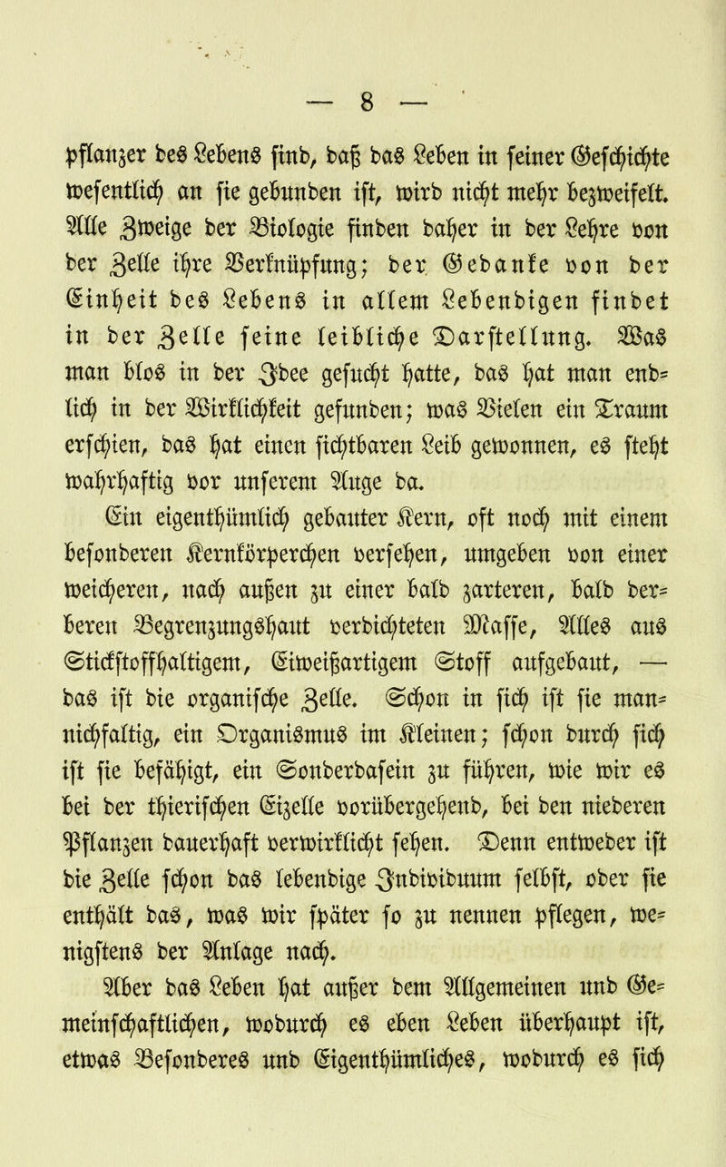 pflanzt beS SebenS ftnb, ba£ baS geben in feiner ®efcfyi$te toef entließ an fie gebunben tift nrirb nicfyt meljr bejioeifeli 5t£te Steige ber Biologie finben bafyer in ber Sefyre fcon ber 3^ t^rc 23erf nityfung; ber @eban!e $on ber (Stnljett be$ Sebent in allem Sebenbigen finbet in ber £e(t< feine leibliche ©arftellung, SBaS ntan Mos in ber ^bee gefnc^t Ijatte, ba$ fai man enb* tid) in ber äßirKic^feit gefunben; toaS SSielen ein £raum ersten, ba$ Ijat einen fidfytbaren 8etb gewonnen, es fteljt toatyrljafttg öor nnferem 9luge ba- (Sin eigentümlich gebauter fern, oft nodfy mit einem befonberen ÄerolStperc^en fcerfeJjen, umgeben üon einer toeid^eren, nad) außen ju einer balb jarteren, batb ber* Bereu 33egrenjung^aut t>er bieteten 3Kaffe, Sittel aus ©ticfftofffyattigem, (Siioeißartigem ©toff aufgebaut, — baS ift bie organifcfye $dte. ©d)on in ft$ ift fie man* nicfyfaftig, ein Organismus im Steinen; fcfyon burd? fid) ift fie befähigt, ein ©onberbafein ju führen, tote ftfe es bei ber Ü)ierifd?en ©tjeße fcorübergeljenb, bei ben nieberen sßftangeu bauerljaft &ertoirflt<$t fetjen. ®enn enüoeber ift bie 3efte fd)on baS lebenbige 3fnbtoibuum felbft, ober fie enthält baS, ioaS imr fyäter fo p nennen pflegen, toe* nigftenS ber Anlage nad^ 916er baS Seben Ijat außer bem Slßgemeinen unb ®e= memfd)aftltd?en, tooburdj es eben Seben überhaupt ift, ettoaS 33efonbereS unb (StgentijümlicfyeS, tooburd? es fiefy