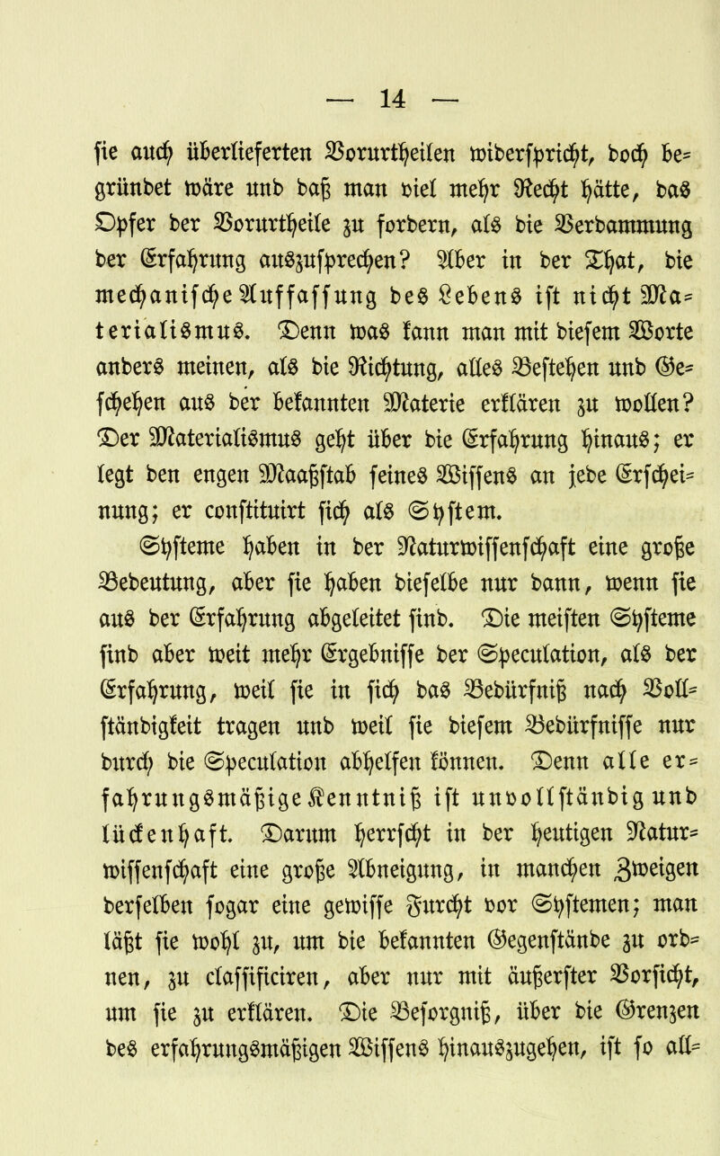 fie cmcfy überlieferten SSorurt^eiten tt>iberfyridf>t, bodj be* grünbet toäre nnb bafs man inet mefyr 9?e$t Ijätte, baS £tyfer ber 33ornrtfjette forbern, als bie SSerbammnng ber ßrfafyrnng anSgnfyrecfyen? 9tber in ber £J)at, bte med?anifcfye9tnffaffnng beS SebenS ift nicfytäfta* tertaliSmnS. £)enn m$ fann man mit biefem Sorte anberS meinen, als bie 9ftd)tnng, aüeS 35efteljen unb ©e- fd^e^en ans ber Bekannten Sttaterie erKären gu tootten? ©er ättaterialtSmnS getyt über bie (Srfaljwng IjtnanS; er legt ben engen Sftaaßftab feinet SBiffenS an jebe (Srfd?ei== nnng; er conftitntrt ft$ als ©Aftern* ©fyfteme Ijaben in ber 9?aümoiffenfd?aft eine große 33ebentnng, aber fie tyaben biefelbe nnr bann, toenn fie ans ber Srfafrnng abgeleitet ftnb. ©ie meiften ©tyfteme finb aber ttett me^r Srgebniffe ber ©pecnlation, als ber Srfaljrnng, toetl fie in ficfy baS SSebürfnif nacfy 33oß= ftänbigfeit tragen nnb toett fie biefem Sebürfmffe nnr bitrd; bie ©^ecntation abhelfen fönnen- ®enn alte er= fatyrnngSmäfngeÄenntntß ift nnfcoHftänbig nnb tüdenfyafi ®amm Ijerrfcfyt in ber genügen SKatnr* toiffenfcfyaft eine große 9lbneignng, in mannen B^etgen berfelben fogar eine getoiffe gnrcfyt fcor ©fyftemen; man läßt fie too^I jn, nm bie bekannten ©egenftänbe jn orb* nen, jn ctaffificiren, aber nnr mit anßerfter 23orftd)t, nm fie jn erflären- ©ie 33eforgniß, über bie ©renjen beS erfafyrnngSmäßigen SöiffenS fytnanSjngefyen, ift fo afc