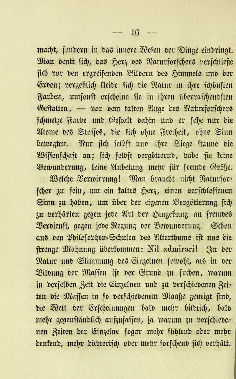 macfyt, fonbern in ba$ innere SBefen ber Singe einbringt 2J?cm bcnft fiel?, ba3 §er^ be$ Matorf orf$er3 fterfcfyliej^e fidj t>or ben ergreifenben Silbern be$ Rimmels nnb ber (£rben; üergeBIicfy Iteibe fiefj bie Sftatur in tfyre fünften garBen, umfonft erfcfyeine fie in iljren üBerrafcfyenbften ©eftaften, — t>or bem falten 2luge be3 ^aturforfcfyerS fctymelje garBe unb ©eftaft bafyin nnb er felje nnr bie Sltome be§ @toffe$, bie fid) afyne grei^eit, o^ne @mn Belegten* 9iur fetBft unb iljre @iege ftaune bie SBMffenfcfyaft an; fiefy felBft üergöttemb, I;aBe fie leine 33etounberung, feine StnBetung mefyr für frembe ©rßße. Sßelcfye SSeriDirmng! 9)lan Brauet nicfyt 9^aturfor= fcfyer ju fein, um ein faltes §erj, einen fcerf(^(offenen ©inn ju IjaBen, um üBer ber eigenen SSergötterung fid? gu fcerfyärten gegen lebe Strt ber |)tngeBung an frembeS SBerbienft, gegen jebe Regung ber 33eftunberung* ©cfwn aus ben ^Pofo^en^@^uten be$ StttertfyumS ift uns bie ftrenge SJZatymmg üBerfommen: Nil admirari! $n ber Slatur unb ©timmung be3 (Sinjelnen fotoofyf, alte in ber Sifbung ber Staffen ift ber ©runb ju fucfyen, toarum in berfetBen $eit bie (Sinjetnen unb ju t>erf^ebenen Jjtä ten bie SWaffen in fo fcerfefuebenem SÄaa^e geneigt fütb, bie Söett ber (SrfMeinungen Balb metyr UMxä), Batb meljr gegenftänblicfy aufpfaffen, ja toarum ju fcerfcfyiebe^ neu $eiten ber ©njetne fogar mefjr fü^Ienb ober me^r benfenb, me^r bicfyterifd? ober mefjr forfä^enb ftcfy fcerfycüt {