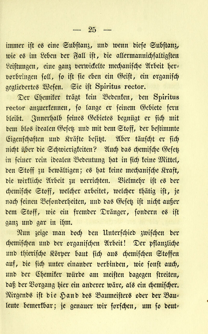 immer ift e3 eine ©uBftan^, nnb toenn biefe ©uBftanj, n>ie e$ im &6en bcr gaö ift, bie aßermannicfyfaftigften getftungen, eine ganj öcrtotcfette mecfyanifcfje 3trBeit Ijer- DorBrütgen fofi, fo ift fie eBen ein (Seift > ein organifcfy geglieberte$ Söefem ©ie ift Spiritus rector. ©er (Sfjemifer tragt fein SSebenfen, ben Spiritus rector anjuerfernten, fo lange er feinem ©eBiete fern B(eiBL ^nnerl^atB ©eBieteS Begnügt er fitf mit bem hlc$ ibealen ©efefc nnb mit bem Stoff, ber Beftimmte ßtgenf^aften nnb frafte Befifct. SIBer tänf^t er fidj ntctyt itBer bie ©cfytoierigfetten? Stud^ ba3 cfyemtfcfye ©efe£ in feiner rein ibealen SBebeutung fyat in fiefy feine Littel, ben Stoff ju Bewältigen; e$ I)at feine mecfyanifcfye traft, bie toirfltc^e StrBeit jn fcerricfyten. S5ielme^r ift e$ ber dfjemifdfye ©toff, toetcfyer arbeitet, toelcfyer t^ättg ift, je nadfj feinen Sefonber^eiten, nnb ba§ @efe£ ift nid)t außer bem ©toff, tote ein frember Dränger, fonbern e$ ift ganj nnb gar in iljnt. ^un jeige man boc^ ben Unterfcfyieb jtoifctyen ber cfyemifdjen nnb ber organifd^en Slrbeit! ©er pflanjltc^e nnb tfyiertfdfye förper Bant fiefy au$ dfyemifcfyen ©toffen anf, bie fiefy unter einanber fcerBtnben, toie fonft aucf>, nnb ber ßfyemifer würbe am meiften bagegen ftreiten, baß ber Vorgang fyier ein anberer toare, aU ein cfjemifcfyer. 9?trgenb$ ift bie §anb be$ 23aumeifterS ober ber 33au* lente BemerfBar; je genauer toir forfd^en, um fo beut*