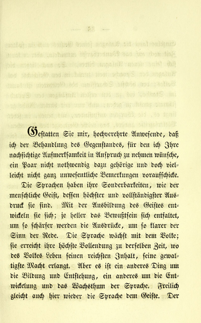 eftattcn ©ie mir, §$#öere$rte Sltttoefenbe, baß td^ ber SBetycmbtung be$ ©egenftanbe«, für bcn icfy $$te nad^fic^tige 5lufmerffatnfett in Slnf^rxtd; ju nehmen fminfcfye, ein $aar ntcfrt nptfyftenbtg bagit gehörige unb bodj> t>tet= leidet nid)t ganj nntoefentüdfje ^Bemerkungen &orauff<fyufe. ©ie ©pradfyen fyaBen üjre ©onberbarfeiteu, tote ber menfcpdf^e ©eift, beffen fyccfyfter unb fcoßftänbigfter 9tu^ brud fie finb, äfttt ber StatSbitbung be3 ©eifte§ ette tindeln fie ficfy; je Ijeüer ba3 Söettmjstfeut ficfy entfaltet, nm fo fdfyarfer »erben bie 2tu$brü(fe, um fo flarer ber ©inn ber 9?ebe, ©ie ©pracfye tt>ä$ft mit bem SSotfe; fie erreicht tfjre fyöcfyfte SSoßenbung gu berfelften $ett, too be$ 33olfe$ Seben feinen reichten 3fnljalt, feine getoat* tigfte Madft erlangt 216er e$ ift ein anbereS ©mg um bie 23ilbuug unb (Sntftefyung, ein anbereS um bie (Snt^ nridfetung unb ba$ äBactygtijum ber @prad;e, greiücfy gleicht aucfy fyier lieber bie ©pracfye bem ©etfte* ©er