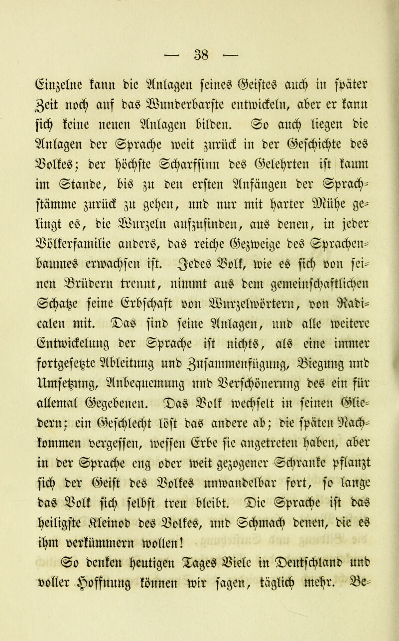 ßinjctnc lann bie Anlagen feinet ©eifte$ aucfy in fyater 3ett noä/ auf ba3 Söunberbarfte entoidetn, aber er famt ficfy feine neuen Anlagen InIben, ®o and) liegen bie Stutagen ber @prad;e toeit jitrüd in ber ©efd;id?te be$ 23otfe$; ber f^fte ©cfyarffinn beS ©eiefyrten ift faum im ©taube, bi3 jit beu erften Anfängen ber @pxaty ftämme jurüd 31t gefyeu, unb nur mit harter SÖiülje ge^ üngt e$, bie SBurjeln aufsufinben, au$ betten, in jeber SSölferfamitie anberS, ba3 reiche ©ejtoeige beS ©prad)en^ Baumen ertoadjfen ift $ti>& 23ofl, tote e$ fid) fcon fei* neu Srübern trennt, nimmt aus bem gemeinfd;aftlid)en ©cfya^e feine (Srbfcfyaft fcon SOSurjetoörtern, »ort 9?abi= caten mit. ®a3 ftnb feine Süttagen, unb alle weitere ©nttoidelung ber f&qmäfc ift nichts, ate eine immer fortgefe^te Ableitung unb ^itfammenfügung, Biegung unb Untfefcitng, Stnbequemung unb SBerfifyonerong beS ein für aüemat ©egebenen. 5Da8 33otf U>ed;fett in feineu ©tie^ bem; ein ©efd;ted)t löft ba3 anbete ab; bie fyateu 9lad^ lommen fcergeffen, toeffen 6rbe fie angetreten f>abeu, aber in ber ©pracfye eng ober toeit gezogener ©djranfe ^flanjt fiefy ber ©eift be$ 23olfe3 untoaubelbar fort, fo tauge ba3 SSot! ftcfy felbft treu bteibt Die ©pradje ift ba3 ^eiligfte Äteinob beS SBoIfcS, unb ©dmtacfy betten, bie e$ i^m üerfümmeru holten! @o benfeu gütigen £age3 SJiete in Deutfdjtanb unb Dotier Hoffnung tonnen tott fagett, tagücfy meljr. 23e=