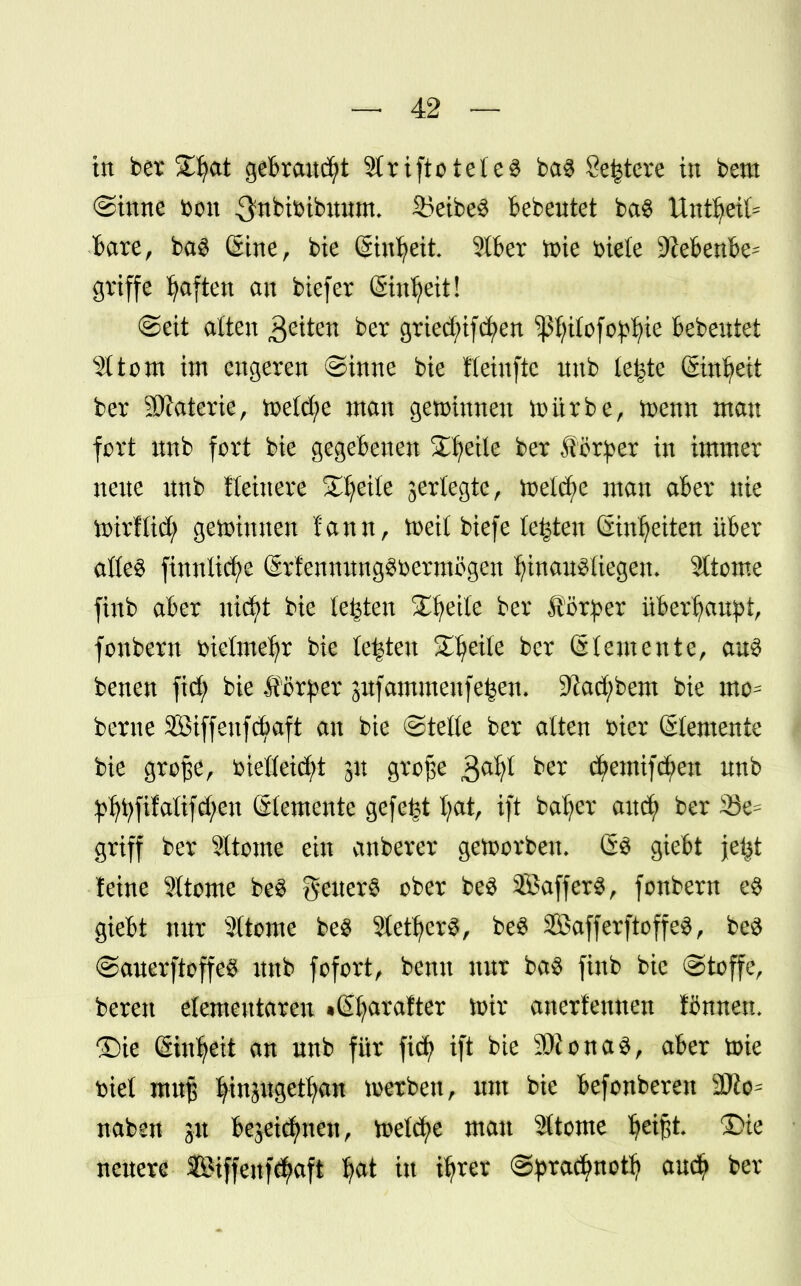 in ber Zfyat gebraust 2tri[tötetet ba$ Severe in beut (Sinne fcon ^nbtbibitmm S5eibe3 bebeutet ba$ Utttljeil* bare, ba$ Sine, bie ©nfyeit 2lber toie fciele 9?ebenbe= griffe Ijaften an biefer Sinljeit! «Seit alten fetten ber griecfufcfyen ^fyilofo^ie bebentet Ottern im engeren Sinne bie Heinfte nnb leiste (Einheit ber Materie, tx>e(ct;e man gemimten mürbe, toenn mau fort unb fort bie gegebenen Steile ber ferner in immer neue unb fleinere Steile jerlegte, meiere man aber nie ttirftid) gewinnen fann, toeil biefe legten Sinfyeiten über atte$ finnücfye ©rfennung^bermögen I?inau3liegen- Sltome finb aber nicfyt bie testen SC^ette ber Körper überhaupt, fonbern fcietme^r bie letzten Steile ber 6lernente, aus benen fief; bie Äßrper jufammeufe^en, 9?acf;bem bie mo- berne $öiffeufd)aft an bie (Steife ber alten fcier Elemente bie große, kiefleicfyt 31t große gafyt ^er cfyemifcfyen unb ^fyfifatifcfyen Stemente gefegt Ijat, ift bafyer auefy ber 33e^ griff ber 2ftome ein anberer geftorbeu. 60 giebt jet^t leine ?Itome be$ geiterS ober be3 SöafferS, fonbern e$ giebt nur Sltome be$ 9letfjer$, be3 SBafferftoffeS, beS (SauerftoffeS unb fofort, benu nur ba$ finb bie (Stoffe, bereu elementaren •©jaralter toir anerkennen ÜSrnten. £)te gin^eit an unb für fiefy ift bie 9)tona3, aber toie tötet muß fyinjugetfyan werben, um bie befonbereu Wie- naben ju bejeiefmen, meiere man Sttome fyeißt £>te neuere Biffenf^aft Ijat in ifyrer ©prac^notf? au$ ber