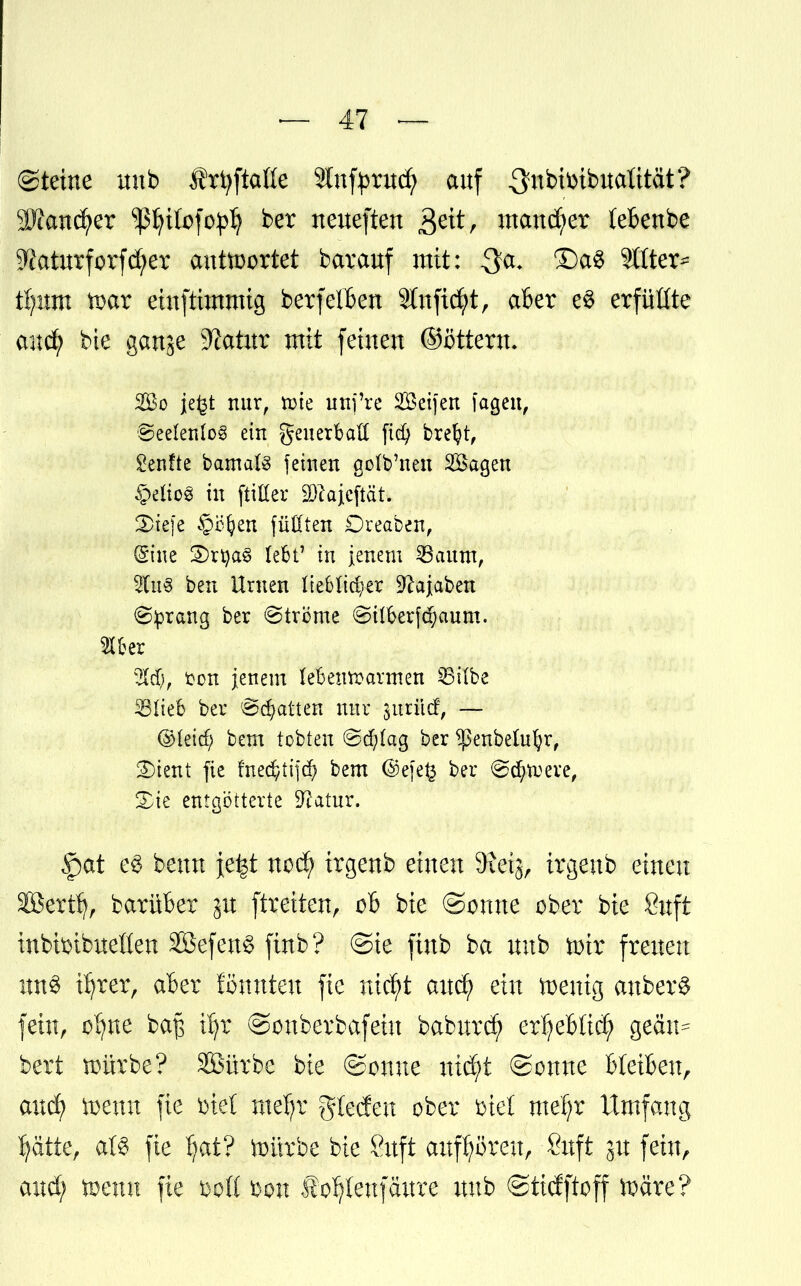 (Steine unb frfyftaße Stnfyrucfy auf Sfnbtoibttalttät? 9Jcandrer sßljtfofoplj ber neueften 3eit, mancher (ebenbe 9?aturforfd?er antwortet bar auf mit: $a. £)a$ Sitten Üjixm tDar eiuftimmig berfelben 9lnftd;t, aber eS erfüßte m$f bie ganje 9?atur mit feinen ©öttertt. So je£t nur, tüte unj're Seifen lagen, ©eelenlog ein geuerbaff fid) brefyt, Senfte bamals feinen golb'neu Sagen §elio§ in ftifter SDcajcftät. 2)iefe §c(?en füllten Dreaben, (Sine 3)rtya§ lebt7 in jenem 23aum, 2(u3 ben Urnen lieblicher 9?ajaben Sprang ber Ströme <Silberf$aum. fron jenem lebenroarmen 23t(be 35Iieb ber Statten nur ^urilcf, — ©leid) bem tobten ©d)lag ber ^ßenbelufyr, 2)ient fie frtec^ttfcf? bem (3)efe£ ber @drtt>ere, %k entgötterte Dxatur. <pat ei beun \t%t nod> irgenb einen Sxeij, irgenb einen äöertfj, barüber p ftreiten, ob bie ©ernte ober bie Suft inbtoibuetten 2Befen3 finb? ©ie finb ba unb mir freuen ün§ üjrer, aber formten fie nic^t aucf) ein ^entg auberS fehtr o'fyne ba$ tljr ©ouberbafeiu babnrcf) erfjebltcf; gectn^ bert würbe? SSürbe bie ©ouue nid)t Sonne Bleiben, and; wenn fie Diel mefr Rieden ober biet' meljr Umfang Ijätte, aß fie fyat? ttmrbe bie 8uft aufhören, Suft ju fein, and; töenu fie &oQ bon f o^eufäure unb ©tidftoff ftäre?