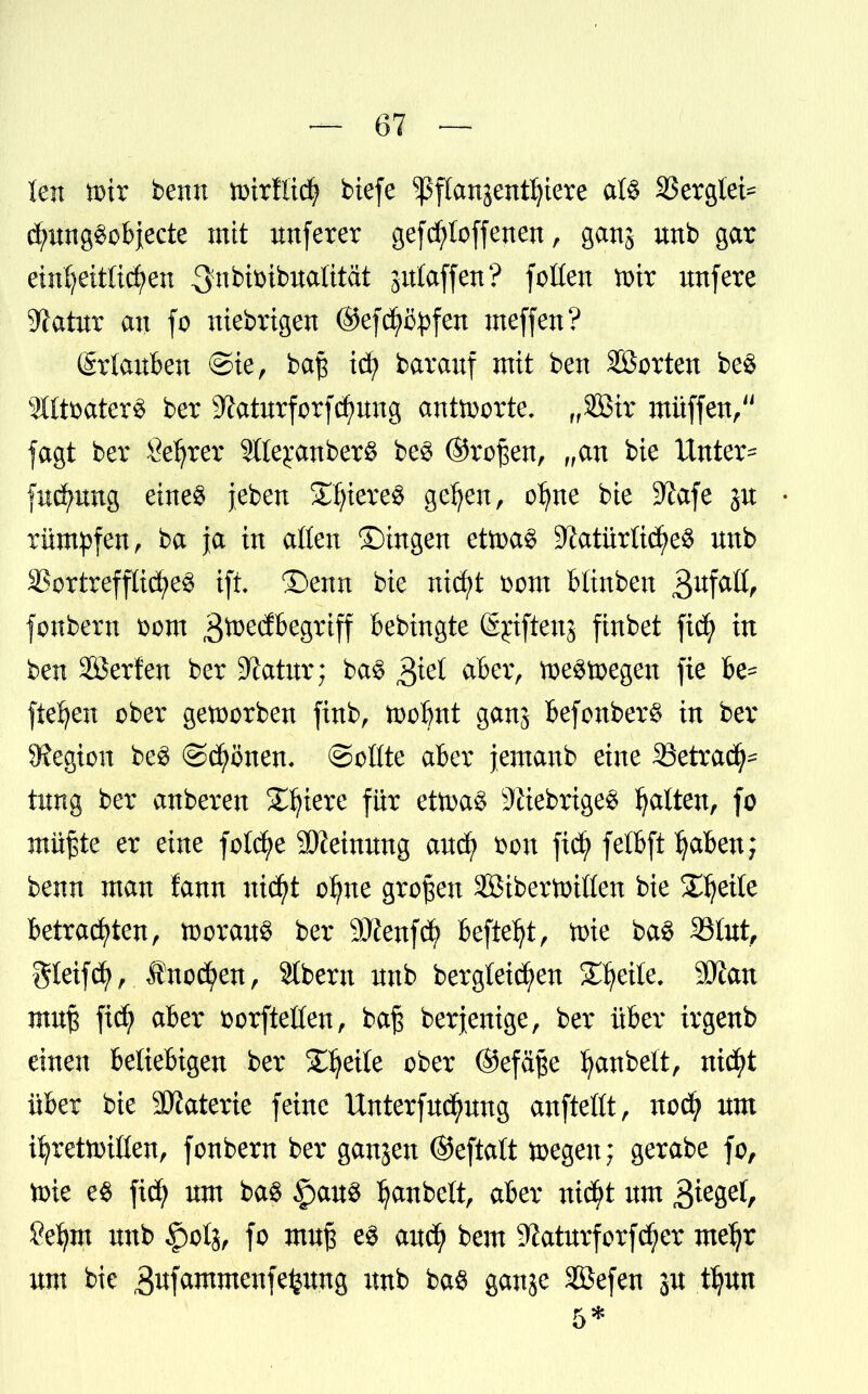 ten toir beult ttnrflidj biefe ^pflanjentfjiere al$ SSergtei^ d;ung$objecte mit nnferer gefcfyloffenen, ganj unb gar eindeutigen ^nbisnbuaütat jutaffen? foüen mir unfere yiatvtx an fo niebrtgen ©efd^ö^fen meffen? (Srlauben ©ie, baf icfy barauf mit ben Sßorten be§ 2lftbater8 ber 3Zaturforfd?ung antworte. „2ßir müffen, jagt ber Setter 5lte£anber§ be$ ©rofjen, „an bie Unter- fncfynng etne$ jeben Stieres geljen, o^ne bie S^afe ju rümpfen, ba ja in aßen ©tngen etoaS S^atürttc^e^ nnb 33ortrefflicfye£ tft ©enn bie nid;t Dom btinbeu £>Kfatt, fonbern Dom ^toedbegriff bebingte Sjrtftenj finbet ficfy in ben äöerfen ber Statut; ba§ $iel aber, toeStoegen fte be- fielen ober geioorben fütb, ioobnt ganj BefonberS in ber Legion be§ ©cfyönen. ©oüte aber jemanb eine ^Betrach- tung ber anberen Spiere für ettoag 9ttebrtge$ galten, fo mifte er eine fotd^e Meinung aucfy Don ficfy fetbft Jjaben; benn man fann uicfyt o^ne großen SBibertoißen bie Steile betrauten, toorau« ber 9Jfenf$ befielt, toie ba3 33tut, gleifdfy, $no<ä>en, Stbern nnb ber gleiten Steile. 9Äan muß fid; aber Dorfteßen, baß berjenige, ber über irgenb einen beliebigen ber Steile ober ©efäße Rubelt, nicfyt über bie SKaterie feine Unterfud^ung aufteilt, nod? nm iljretoillen, fonbern ber ganjen ©eftatt toegen; gerabe fo, tirie e$ fid? um ba$ §au$ Ijanbett, aber ntdftf um £>fc%ti, Öefym nnb §otj, fo muß e$ and) bem 9?aturforfd)er meljr um bie äufammenfe^ung unb ba$ ganje Sefen ju ffßxt 5*