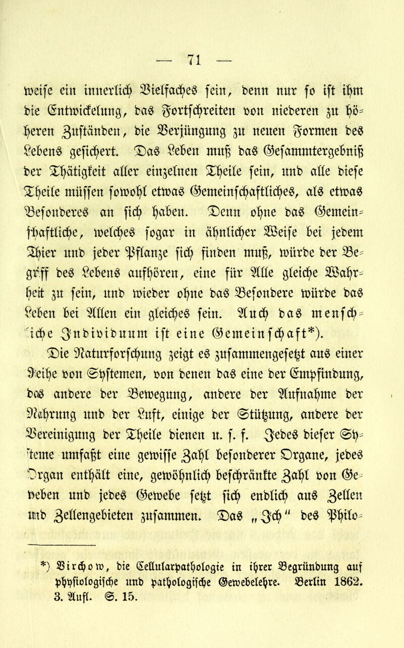 ioetfe ein inner tieft 33ielfac^e3 fein r benn nur fo ift ifym bie (Snttoicfeütng, ba$ gortf breiten bon nieberen 31t bereit 3ufiänbett, bie 33erjimgmtg p neuen formen be$ Sebent gefiebert ®a3 Seben mufj ba$ ©efammtergebnift ber ^ätigfeit aüer einzelnen Steile fein, unb aüe biefe Steile müffen fottofyt ettoaS ©emeinfd)aftüdj>e$, als ettoaS SBefonBereS an fief tyafcett. ©enn ofyne ba$ ©enteilt* ftaftitcfye, ft>etd)e§ fogar in äfynlicfyer Söeife bei jebem Sfyier nnb }eber ^flange fid; finben mn% ftürbe ber 33e* gr.ff be3 Sebent anfrören, eine für Slßc gleite Söa^r- £>ett jn fein, nnb lieber oljne ba$ SSefonbere toürbe ba$ Selen bei Sitten ein gleiches fein. Wvttff ba$ menfdM rid?e 3fttbtöibuum ift eine ©emeinfdj>aft*). ©ie üftaturforfcfynng geigt e§ jufantmengefe^t au$ einer S>ei6e bon ©fyftemen, bon benen ba$ eine ber (Sm^ftnbung, bog anbere ber SSetoegung, anbere ber Stufnafjme ber SKatyrmtg unb ber Önft, einige ber ©tü^ung, anbere ber Bereinigung ber Steile bienen u* f. f. Qti>e% biefer teme umfaßt eine genriffe $afy befonberer SDrgane, jebe^ Organ enthalt eine, getoöfynli^ befürchtete Qafyl bon (Ste- rben unb }ebe$ ©etoebe fetjt fiefy enblid) aus £ztien tttb geflengebieten jufammen. £)a$ be$ ^tto* *) SStrdjom, bie (Mutatyatfyologte in tljrer SBearünbuttg auf ^^fiologifc^e unb patljologtfdje @etvebelel?re. Berlin 1862. 3. SCuft. ©. 15.