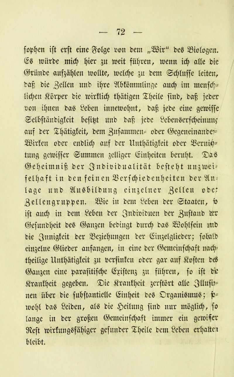 fopljen ift erft eine golge oon bem „SBtr be$ 23iologen. @S toürbe mid) fyier ju toett führen, toenn id? alle bie ©rünbe aufjagten toollte, meiere ju bem ©d;luffe leiten, bte 3^öcn mtb iljre 9lbfömmlinge aud? im menfd?* fid;en #örper bie toirRid) tätigen Steile finb, ba£ jeber fcon ifynen baS Seben innetoofynt, ba£ jebe eine getoiffe ©elbftanbigfeit befiel unb ba$ jebe SebenSerfcfyeinnnf auf ber 23jätigfeit, bem ^ufammeu* ober ©egeneinanbe^ SBirfen ober enblid; auf ber Uuttyätigfeit ober Steroid tung getotffer ©itmmen jettiger (Einheiten Beruht ©a$ ©efjeimniß ber 3nbifcibualität befielt ungtoei* feltjaft in ben feineu 33erfd)iebenl?eiten ber Sin- tage unb SluSbitbuug einzelner fetten obe: 3ellengr Uppen. 3ßie in bem &ben ber (Staaten, jo ift and; in bem Seben ber 3fnbbibiten ber ^wftatxb ber ©efunbljeit be$ ©angen bebutgt burd? baS äöofylfein unb bie 3'nnigfeit ber SBegieljungeu ber ©ngelgtteber; fobalb einjetne ©lieber anfangen, in eine ber ©emeinfd/aft nach- teilige Untfjatigfeit gu aerftnfen ober gar auf Soften b$ ©angen eine parafitifcfye ipfteftj gu führen, fo ift btf Äranfljeit gegeben. £>ie f rauffyeit gerftört alle QMfär neu über bie fubftantielle (Sinljeit be$ Organismus; too^l ba$ Seiben, als bie Rettung finb nur möglich, fo lange in ber großen @emeinfd;aft immer ein getotffer SReft totrfungSfäfyiger gefnnber Steile bem Seben erhaltet bleibt.