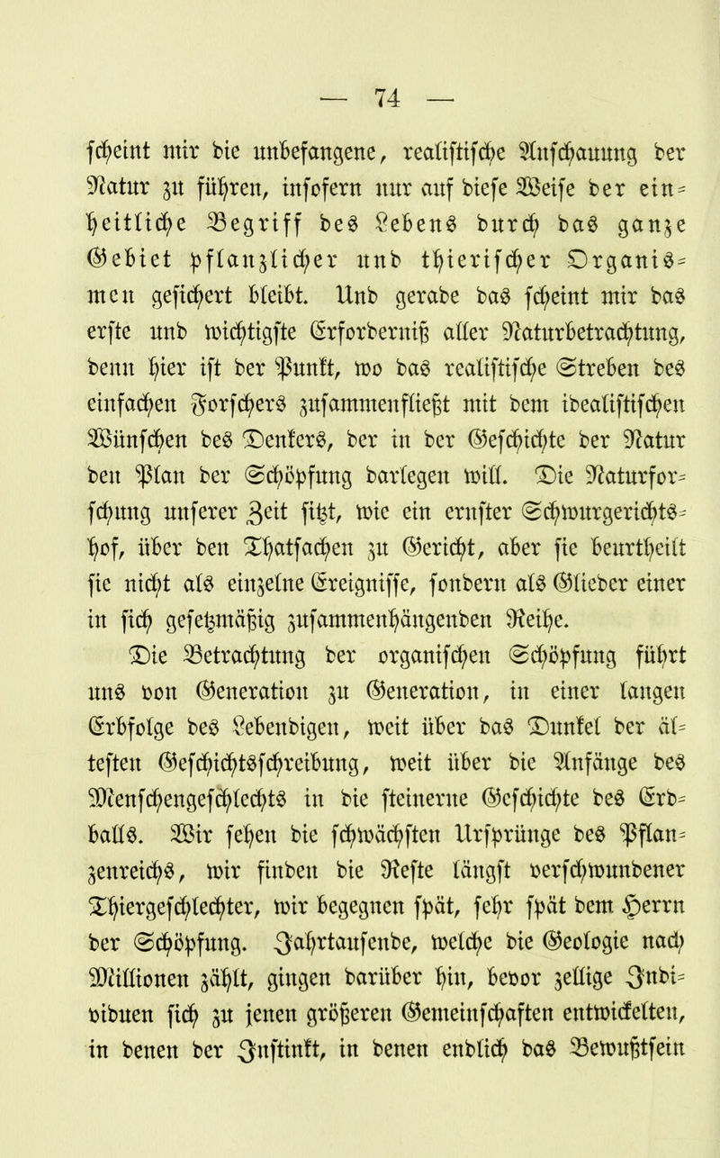 fdjeint mir bie unbefangene, realiftifcbe Stufc^ammg ber Statur p führen, infofern nur auf biefe Söeife ber ein = I)ettlid)e Segriff be$ Sebent burcf) ba§ gan^e ©ebiet pflanjtidjer nnb tfyierifcfyer Drgant^ men gefiebert bleibt Unb gerabe ba$ fdjeint mir ba$ erfte nnb tt>id)tigfte (Srforberniß aller 9Iaturbetrad?tung, benn Ijter ift ber ^unft, tt>o ba3 realiftifd;e ©treben be$ einfachen gorfd)er$ pfammeuf ließt mit bem ibeatiftifd^en Sßünfcben be$ ©enferS, ber in ber @efd)id;te ber Statur ben ^ßtan ber ©cfyityfung barlegen toiü. ©ie ^aturfor^ fcfmttg nnferer $eit fi^t, tr^te ein emfter ©c^lmtrgeridjt^ tyof, über ben S^atfacfyen p ©ertcJ>t, aber fie beurteilt fie nid)t als einzelne (Sreigniffe, fonbern al$ ©lieber einer in fid; gef ermäßig pfammeufyängenben 9?eilje. Die Betrachtung ber organifcfyen (Schöpfung fübrt un$ fcon ©eneratiou p ©eneratiou, in einer langen Erbfolge be$ Öebenbigett, toeit über ba3 ©unfel ber äU teften @ef$id)t$fd)reibung, teett über bie Anfänge be# 9Wenfcfyengefcfylecfyt3 in bie fteinerue @cfd;id;te be$ (Srb^ ballS, 2Bir fe^eu bie fc^tr>äct>ften llrfprünge be$ $flan^ jenretc^^ r tmr finbeu bie 5Refte tangft t>erfd;founbener 2^iergefd;tecfyter, toir begegnen fyät, fefyr fyat bem §errn ber ©cfyifyfung. -3a^rta^fe^ber toeldje bie ©eologie nad; Millionen liifyt, gingen barüber fyiu, befcor jettige 3nbt= mbuen fiefy p jenen größeren ©emeittf duften enttoidetteu, in betten ber ^nfthttt, in benen enblicfy ba$ 3Setoußtfein