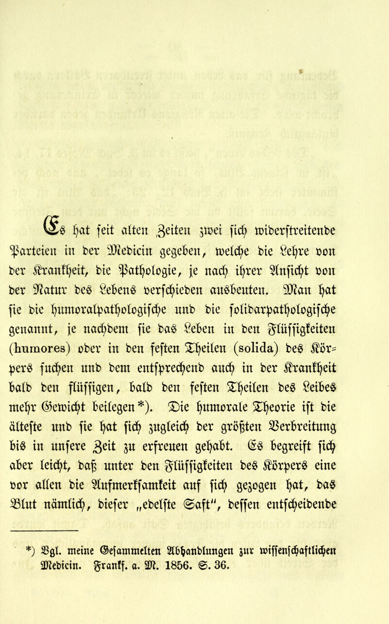 § fyat feit alten fetten jftei fid; tmberftreitenbe Parteien in ber 9Kebicin gegeben, tpetd;e bie Sefjre son ber franftjeit, bie ^atfyotogie, je naefy üjrer Stttfic^t t>on ber Statur be§ Sebent üerfRieben an$benten, SDian ^at fie bie I)nmorafyatfyotogtfcfye nnb bie fofibarpatfyologifcfye genannt, je nad)bem fie ba$ Seben in ben gtüffigteiten (humores) ober in ben feften Reiten (solida) be$ ®öx~ per$ fucfyen nnb bem entfpred^enb anefy in ber Äranf^eit batb ben flüffigen, balb ben feften feilen be$ 8eibe$ me^r ©etoicfyt beifegen *), Die Ijnmorale Sljeorie ift bie ältefte nnb fie ^at \xä) jngteid) ber größten SSerbreitnng bis in nnfere 3eit p erfrenen gehabt begreift fidj aber leidet, ba£ nnter ben gtüffigfeiten be$ Körpers eine i)cr aßen bie ?Xnfmerffatnfeit anf fid) gebogen Ijat, ba$ 33(ut nänttid?, biefer „ebetfte @aft, beffen entfcfyeibenbe •) %L meine ©efcrnintelten $tö&cmblungen jur ttriffenfdjaftlt$en 3Jiebicin. granff. a. Tl. 1856. @. 36.