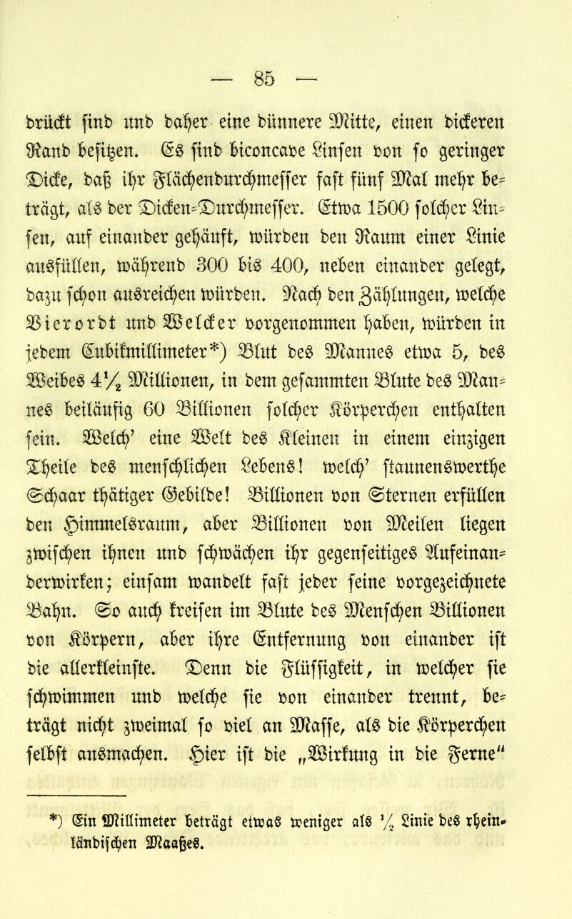 brüdt finb nnb bafyer eine bünnere Mitte, einen bideren 9?anb befi^en, £4 finb biconcave Sinfen von fo geringer Üfttife, ba§ üjr glä$enbnrd)meffer faft fünf SÖiat mefyr be- tragt, als ber Siefen-® nrd)meffex\ Sttoa 1500 feiger Sin- fen, anf ehtanber ge^anft, würben ben SRanm einer Sinie anSfüüen, toc^renb 300 U§ 400, neben einanber gelegt, bajn fcfyon ausreißen würben, 3?ad) ben .Bätjlnngen, toetd)e SBterorbt nnb SKelder vorgenommen Ijaben, würben in jebem Snbifmißimeter*) SBInt be$ SXcmseg etoa 5, be$ SöeibeS 4f/2 SMionen, in bem gefammten Stnte bc8 Can- nes beitänfig 60 Sittionen fo!d)er £cr:percf)en enthalten fein, SBetcfy' eine SBett be£ Steinen in einem einigen Steile be$ menfdjrtidjen Sebent! toetd)7 ftannen£toertI)e ©d?aar t^ätiger ©ebitbe! Millionen von ©ternen erfüllen ben §)immeföraum, aber 33ißionen von SKeiten liegen jmifd^en üjnen nnb fd)tt>äd)en iljr gegenfettiges 2tnfeinan= bertoirfen; einfam toanbeft faft jeber feine vorgejeidCmete SSaljn. ©o and) freifen im SJIute beS 9J£enfd?en Mißtönen von Körpern, aber i^re Sntfernnng von einanber ift bie aflerftetnfte, ©enn bie glüffigfeit, in toetcfyer fie fdfynrimmen nnb toetd)e fie von einanber trennt, be- tragt nid)t jtoeimat fo viet an Sftaffe, at$ bie J?örperdj>en fefl&ft ausmachen* §ier ift bie „Söirfnng in bie gerne *) (Sin Sftiflhneter Beträgt ettoaS zeitiger aU % Sinie be§ rl?em*