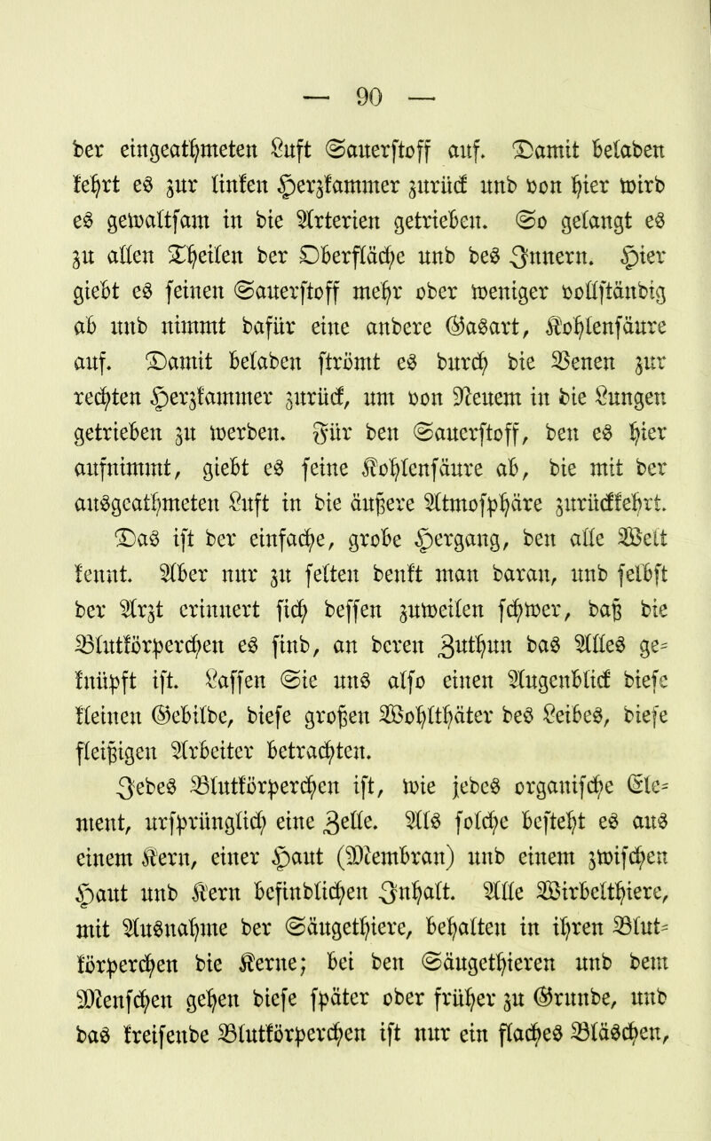 ber eingeatmeten ßuft ©auetftoff auf» £>amit betaben feljrt e$ jur ünfen §erjfammer jurüd unb bon fyier toirb e$ getoaftfam in bie Strterien getrieben» @o gelangt e$ ju aßen Stetten ber Oberfläche unb be§ Innern. §ter giebt e3 feinen ©auerftoff mefyr ober weniger boüftänbtg ab unb nimmt bafür eine anbere ©aSart, £Vf)lenfäure auf. ©amit belaben ftrömt es burcf) bie 35enen jur regten §erjfammer pttütf, um bon Beuern in fcie Sungen getrieben 3U derben, gür ben ©auerftoff, ben es I?ier aufnimmt, giebt e$ feine fo^tenfäure ab, bie mit ber ausgeatmeten 8uft in bie äußere Sltmof^äre jurüdfe^rt» £)a3 ift ber einfache, grobe Hergang, ben aöe SBc'it femti Sfljer nur ju fetten beult man barau, unb felbft ber Slrjt erinnert fid) beffen aufteilen fdjtoer, ba$ bie S3Iut!i)r^ercl;en es finb, an bereu 3tttijtm ba§ StöeS ge^ fuityft ift Saffen @ie uns alfo einen Slugenbüd biefe fleinen ©ebifbe, biefe großen SÖo^It^ätcr be3 SeifceS, biefe fleißigen Slrbeiter betrauten» ^ebeS SSlutförperctyen ift, tote jebe$ orgauifdt)e (Sie^ ment, urfprüngüd; eine gelte. Site folcfye beftefyt e£ ans einem lern, einer §aut (SDZembran) unb einem jtoifcfyen ipaut unb Sern befinbticfyen ^n^aft. Sttte SBirbeltfyiere, mit StoSnaljme ber (Säugetiere, htyattm in üjrett 33ütt^ förpercfyen bie Äerne; bei ben ©äugetfyieren unb beut SOZenfdjjen gefyen biefe fpäter ober früher p ©runbe, unb ba$ freifenbe 33tutfört>erdt)en ift nur ein flaues 33tä$cf>en,