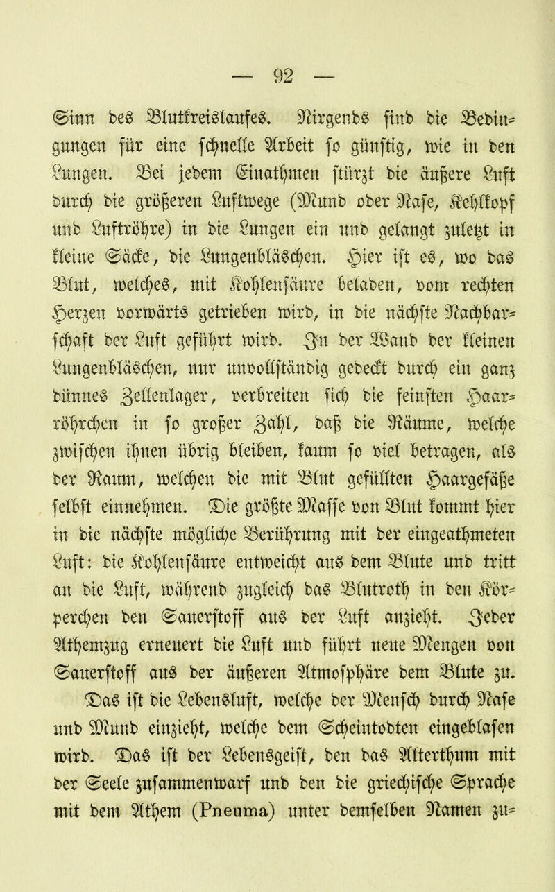 (Sinn be$ 23tntfrei$laufe3, -JitrgenbS finb bte 33ebtn* gungen für eine fc^neöe Arbeit fo günfttg, tüte in ben ?nngen, 33ei jebem ©nahmen ftiirjt bte äußere Sitft burd? bie größeren Sufüoege (SKunb ober 9?afe, Äefytötyf unb Snftröljre) in bie Smtgen ein unb gelangt gnle^t in Heine @äde, bie SnngenfcläSctyen, §ier ift e$, too ba3 33(nt, mtdf£$, mit Äoljlenfäitre betaben, vom regten §erjen bortoärt^ getrieben tmrb, in bie näd)fte SlacfyBar* fcfyaft ber Cuft geführt toirb, ber SBanb ber Keinen SungenMäScfyen, nur unboüftänbig gebebt burcfy ein gan$ bünneS gdtmlaga, verbreiten fkf bie feinften 5paar* rollen tu fo großer baß bie Zäunte, freiere jmifc^en ifynen übrig bleiben, faum fo biet betragen, 'afö ber Sianm, toe(d;en bie mit SBlut gefüllten Haargefäße fefl&ft einnehmen, ©ie größte 3Kaffe von 33tut fommt ^ier in bie näcbfte mögliche Skrüljmng mit ber eingeatmeten 8uft: bie to^Ienfäure entoeid)t aus bem 3Stitte unb tritt an bie 8uft, ftäf)renb jugteid) ba£ SBIutrotty in ben ®ox? perlen ben ©auerftoff an« ber 8uft anjiebt 3e^er Slt^crnjug erneuert bie Suft unb fü'fyrt neue SÄengen von ©auerftoff au$ ber äußeren Sttmof^äre bem S3Iute pi £)a3 ift bie 8eben3tuft, ttetcfye ber SÄenfcfy burd> 9?afe unb SKunb einjiefyt, toet^e bem ©cfjeintobten eingeblafen nnrb, £)a$ ift ber ÖebenSgeift, ben ba$ Stttertijum mit ber ©eele jufammentoarf unb ben bie griedjufcfye ©pracfje mit bem Sttfyem (Pneuma) unter bemfetben -Kamen gu*