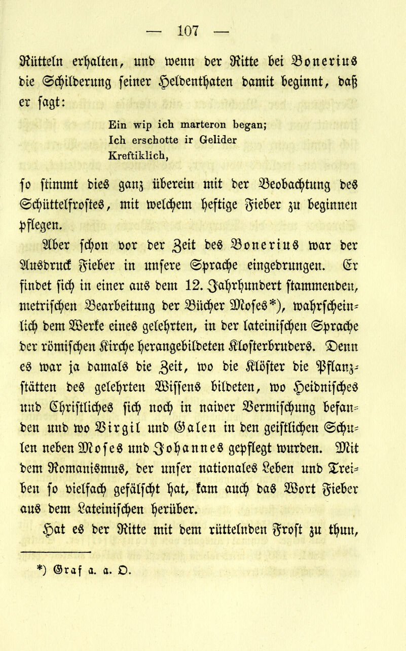 SRütteln erhalten, unb toenn ber Quitte bei 23oneriu$ bie @d)ilberung feiner §etbentljaten bamit beginnt, baj$ er fagt: Ein wip ich marteron began; Ich erschotte ir Gelider Kreftiklich, fo fttmmt bie$ ganj überein mit ber Beobachtung be# @d)üttelfrofte$, mit toeld^em heftige gieber ju beginnen Pflegen. 2tber fd)on bor ber geit be$ 23oneriu$ toar ber SfaSbrud lieber in unfere @prad)e eingebrungen- Sr finbet fic^ in einer aus bem 12. ^a^r^nnbert ftammenbeu, metrifcfyen Bearbeitung ber 23üd)er 9Äofe$*), toal)rf$em* tiüf bem Söerfe eines gelehrten, in ber lateinifcfyen @£rad)e ber rßmifcfyen Üircfye Ijerangebübeten flofterbruberS. ©enn es toar ja bamals bie $eit, too bte Älöfter bie ^ftanj- ftätten beS gelehrten SöiffenS bitbeten, xoo ^eibnifdjeS unb ©jriftlicfyeg ficfy nod? in naber SJermifcfyung befan^ ben nnb n>o Birgit nnb ©alen in ben getftttcfyen @d?u- ten neben SDiofeSunb^oIjanneS gepflegt ttmrben. 2Äit bem 9iomaniSmuS, ber unfer nationales Seben unb Xrei* ben fo bietfacfy gefälfcfyt Ijat, fam aucfy baS äöort gieber aus bem Sateinifcfyen herüber. £>at es ber 9iitte mit bem rüttetnben grofi ju tfyun, :) ©raf a. a. D.