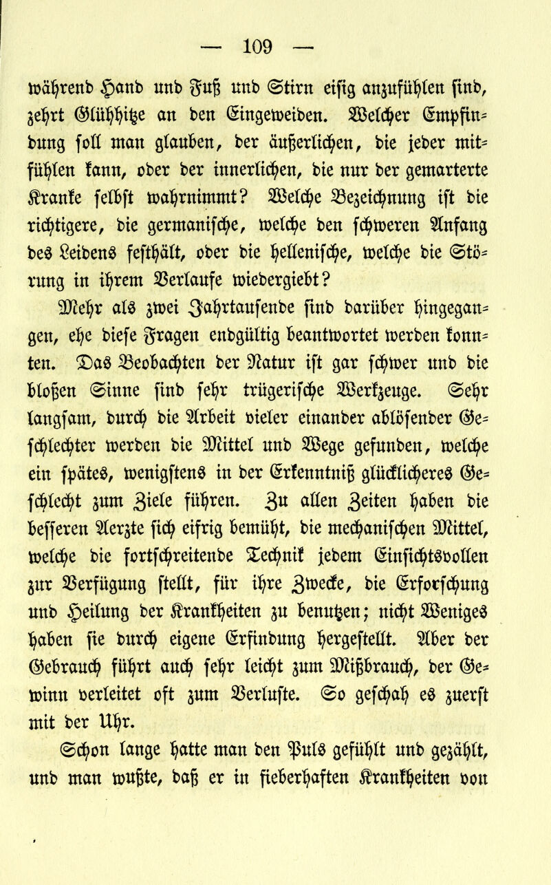 toäljrenb §anb nnb gn§ nnb (Stirn eifig anjnfü^en finb, je^rt ©tttfyfjifce an bett (Singetoeiben. SBetdjer (Smpfin^ bnng fott man glanben, ber anßerttcfyen, bie ieber mit* füllen fann, ober ber innerlichen, bie nnr ber gemarterte Äranfe felbft toaljwimmt? 2BeId)e Sejeicfynnng ift bie richtigere, bie germanifcfye, toelctye ben fehleren SInfang be$ SetbenS feftljaft, ober bie Ijeüemf<$e, toetcfye bie @ti$* rmtg in intern SSerlanfe tiriebergiebt? SJiefyr als jtoei ^aljrtanfenbe ft* barüber Ijingegan* gen, elje biefe gragen enbgüttig Beantwortet toerben tonn* ten. £)a$ 35eobacfyten ber 9?atnr ift gar fcfytoer nnb bie bloßen @inne finb fetyr trügerifcfye Söerljenge. ©eljr langfam, bnrcfy bie Arbeit vieler einanber abtöfenber ®e^ fcfytecfyter toerben bie bittet nnb SBege gefnnben, toetdfje ein fyäteS, toenigftenö in ber ©rfenntniß gtüdlicfyereö ©e* fd^lecfyt jnm führen. 3^ aßen £titen Ijaben bie befferen 31erjte fi$ eifrig bemüht, bie med^anifcfyen SÄittel, toelcfye bie fortfe^reitenbe SEecfynif jebem SinficfytS&otten jnr SSerfügnng fteltt, für iljre bie (Srforfcfynng nnb £>eitnng ber franfijetten p bennfcen; nid^t SBenigeS Ijaben fie bnrdfj eigene (Srfinbnng IjergefteHt. 3lber ber ©ebranefy füljrt anci) feljr leidet jnm 9Kipran<$, ber ®e* toinn verleitet oft jnm SSerlnfte. ©o gefcfyalj e$ jnerft mit ber Ufyr. ©cfyon lange Ijatte man ben ^ßnts gefügt nnb gejäfjlt, nnb man touftte, baft er in fieberhaften $ranf$eiten bon