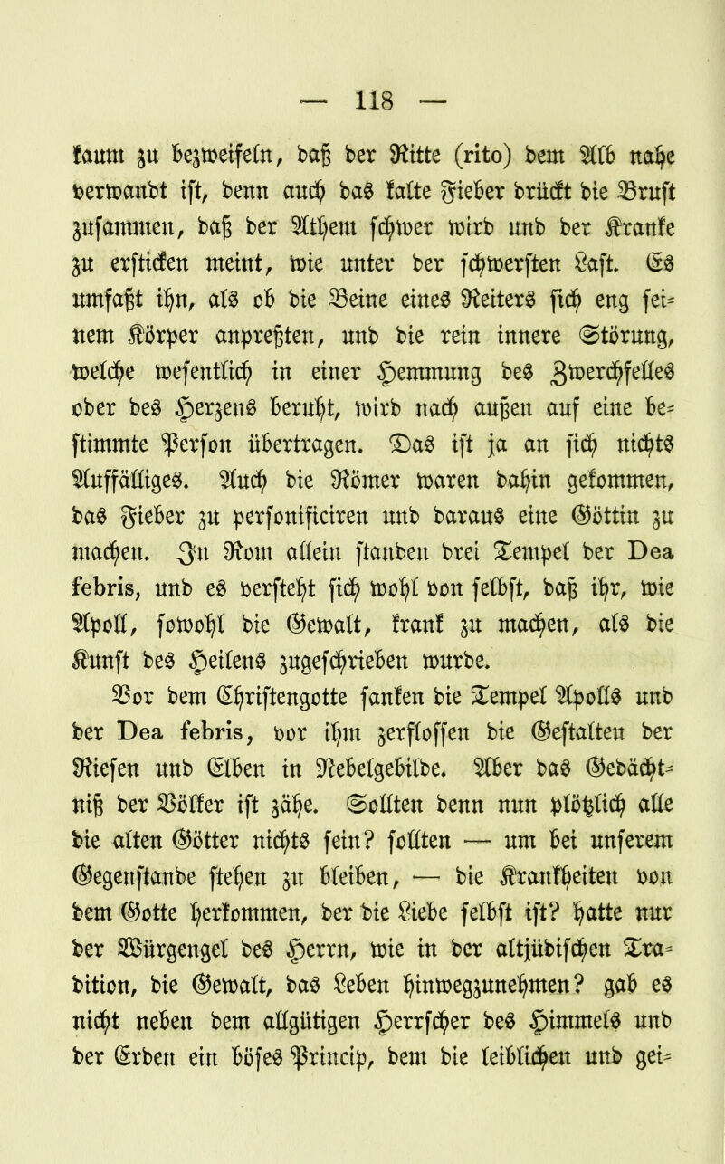 faum jtt Bejtoeifeln, ba§ ber SRitte (rito) bem ÄC6 nafye Dertoanbt ift, bentt aucfy ba$ falte gieber brüdt bie Stuft jufammen, ba§ ber Slttyem fcfytoer totrb unb ber tranfe ju erftitfen meint, tote unter ber fcfytoerften Saft @$ umfaßt iljn, als ob bie Seine eines 5Hetter^ fidj> eng fei^ nem förper anpreßten, unb bie rein innere Störung, toelcfye toefentließ in einer §emmung be$ gtoerd^feöeS ober be$ §erjen§ Beruht, totrb nad) außen auf eine be* ftimmte ^erfon übertragen, ©a$ ift ja an fiefy nichts 9tuffäöige$. 9tudj> bie Börner toaren bafytn gefommen, ba$ gieber ju perfonifteiren unb barauS eine ©öttin ju Juanen. SRom aßein ftanbeu brei £empet ber Dea febris, unb e$ öerftdjt fidj> tooljt fcon felbft, baß ifyr, tote Stielt, fotoo^I bie ©etoatt, Iran! ju machen, als bie Äunft be3 f)eiCeitü jugef(^rieben tourbe. 33or bem ©jriftengotte fanfen bie Xtmpd SßptßS unb ber Dea febris, bor tfym jerfloffen bie ©eftatten ber liefen unb @06en in 9?ebelgebi(be. Stber ba$ ©ebäd^ nt§ ber SSöffer ift jätye. ©ottten benn nun }>Iö$[icfy alle bie alten ©öfter mtytö fein? fottten — um bei unferem ©egenftaube fielen gu bleiben, — bie franftjeiten bon bem ©otte Ijerfommen, ber bie Siebe fetbft ift? fyatte nur ber SBürgengel be$ §errn, toie in ber attjübifc^en £ra- bition, bie ©efoalt, ba3 Seben Ijintoegsune^men? gab e$ ttid^t neben bem aßgütigen 5perrf$er be$ £)tmme($ unb ber (Srben ein böfeS ^rineip, bem bie teibli^en unb gei^