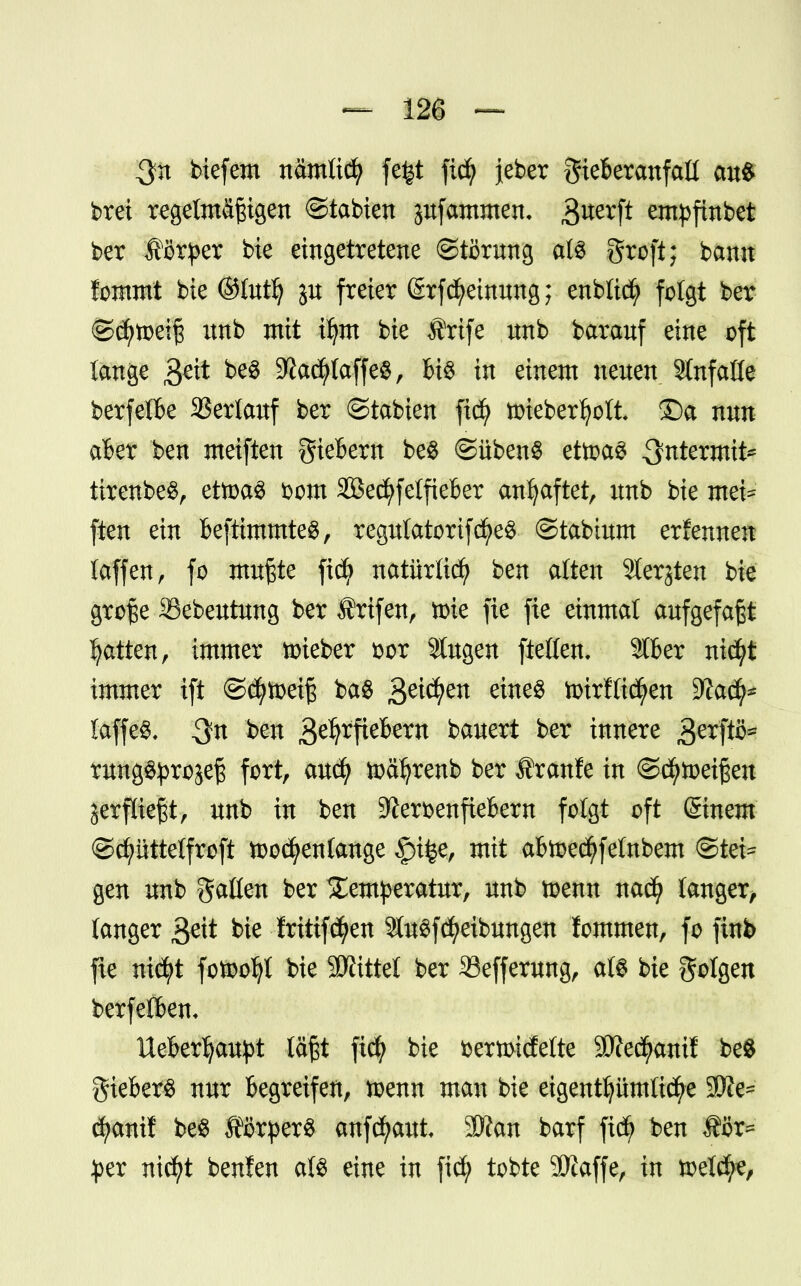 $n biefem nämlid? fe^t fid? jeber gieBeranfall au$ brei regelmäßigen ©tabten pfammen, 3uerft empfinbet ber Körper bie eingetretene Störung als groft; bann fommt bie ©tutfy ju freier @rfMeinung; enbticfy folgt ber ©d)toeiß unb mit ttjm bie Ärife unb barauf eine oft lange $eit be§ 9?ad?laffe$, Bt$ in einem neuen einfalle berfelBe Verlauf ber ©tabten fid) toiebertyott ©a nun aBer ben meiften gieBem be$ ©übenS ettoaS .^termit* tirenbeS, ettoaS bom SSecfyfelfieBer anhaftet, itnb bie mei= ften ein BeftimmteS, regulatorifdj>e$ ©tabium ernennen taffen, fo mußte fid? natürlich ben alten Sterjten bie große Sebeutung ber Ärifen, nrie fie fie einmal aufgefaßt Ratten, immer nrieber fcor Singen ftelfen. 916er nicfyt immer ift ©cfytoetß ba$ 3e^en eine$ totrfttctyen SWad^ fflflfö $n ben ^0äßm bauert ber innere sjerftö* rung^rojeß fort, audj ioätyrenb ber Äranfe in ©(Reißen Serffießt, unb in ben SJlerbenfieBem folgt oft ©nem ©cfyüttelfroft tood^enlange £>i|e, mit aBtoecfyfelnbem ©tei= gen unb fallen ber Temperatur, unb toenn nad? langer, langer geit bie fritif^en SfagfReibungen lommen, fo finb fie ni$t fotooljt bie Littel ber 33efferung, dl« bie folgen berfetBem UeBerljaupt läßt ftcfy bie bermidelte SÄec^anif be8 gieBerS nur Begreifen, toenn man bie eigentümliche 3JJe= cfyanif be$ ÄörperS aufbaut. 2Kan barf fid£> ben S?3r* per nicfyt beulen aU eine in fid) tobte 9)iaffe, in toelcfye,