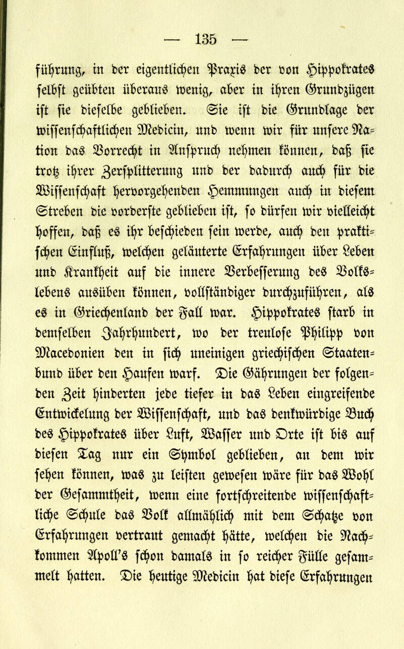 führung, in ber eigentlichen sßrajri« ber t^on ^i^ofrateS felbft geübten überaus ftenig, aber in ihren ©runbjügen ift fie biefetbe geblieben. @ie i[t bie ©rnnbtage ber toiffenfchaftlichen SÄebicin, nnb toemt toix für nnfere $fta= tion ba$ Vorrecht in Stttfprucfy nehmen ffimten, baß fie tro^ ihrer 3e^frWtternng unb ber baburd) an* für bie SBiffenfc^aft her&orgehenben §entmnngen auch in biefem ©treten bie fcorberfte geblieben ift, fo bürfen tirir fcießeicht hoffen, ba£ es ihr belieben fein toerbe, auch ben praffc fd^en Einfluß, toetc^en geläuterte Erfahrungen über Seben unb Äranf^eit auf bie innere 3Serbefferung be$ 23otfö= lebend ausüben fönnen, fcollftanbiger burd^uführen, at$ es in ©riecfyenlanb ber galt ttar. §i^o!rateS ftarb in bemfetben Qafyx^mtext, ber treulofe ^ßhüty}3 SDiacebonien ben in ftcfy uneinigen griec^if^en Staaten^ bunb über ben §aufen toarf. ©ie ©errungen ber folgen^ ben 3ett hinberten föz tiefen: in ba$ Seben eingreifenbe Entoidetung ber SBtffenfchaft, unb ba$ benftoürbige 33udh be3 |%ofrate$ über Suft, SBaffer unb Orte ift bis auf biefen £ag nur ein ©tymbol geblieben, au beut toir feljen fönnen, toa$ ju teiften getoefen toäre für ba$ SBo^t ber ©efammtheit, toenn eine fortfcfyreitenbe n>tffenfd^aft= tic^e ©dhute ba$ 23oCC allmählich mit beut ©d^e t>on Erfahrungen vertraut gemalt hätte, welchen bie Wafy fcmmen SfyolfS fc^on bamats in fo reifer gütte gefam^ mett hatten, £)te heutige 9Jiebictn ^at biefe Erfahrungen