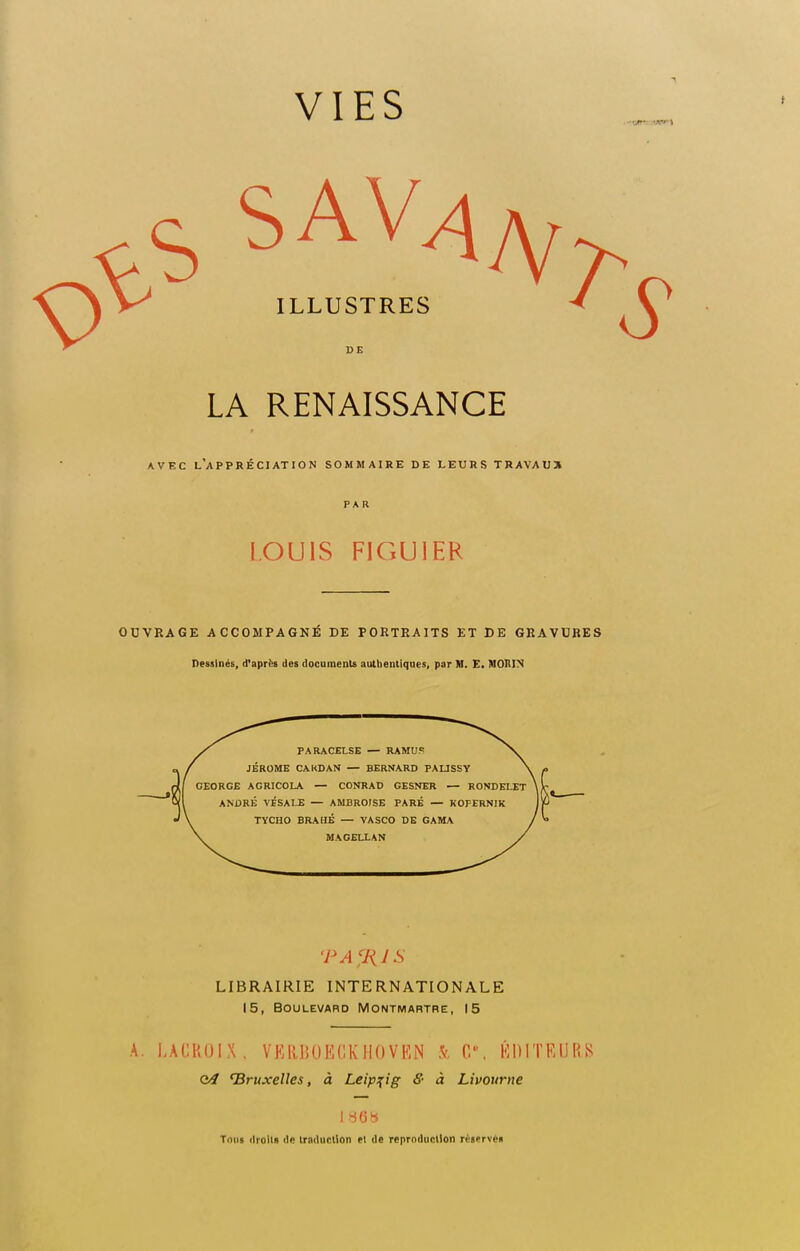 s sav4a, ILLUSTRES LA RENAISSANCE avec l'appréciation sommaire de leurs trAVAU31 PAR LOUIS FIGUIER OUVRAGE ACCOMPAGNE DE PORTRAITS ET DE GRAVURES Dessinés, d'après des documents authentiques, par M. E. MOIUN PARACELSE — RAMU? JEROME CARDAN — BERNARD PAL1SSY GEORGE AGRICOLA — CONRAD GESNER — RONDELET ANDRÉ VESA LE — AMBROISE PARÉ — KOPERNIK TYCHO BRAHÉ — VA SCO DE GAMA MAGELLAN TAfRJS LIBRAIRIE INTERNATIONALE 15, Boulevard Montmartre, 15 A. LACROIX. VERBOECKIIOVKN .V 0. ÉDITEURS Q4 'Bruxelles, à Leipzig <?• à Livourne 186» Tous droits de traduction et de reproduction réserve»