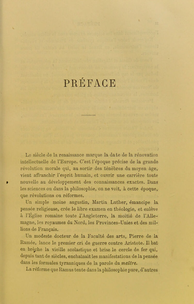 PRÉFACE Le siècle de la renaissance marque la date de la rénovation intellectuelle de l'Europe. C'est l'époque précise de la grande révolution morale qui, au sortir des ténèbres du moyen âge, vient affranchir l'esprit humain, et ouvrir une carrière toute » nouvelle au développement des connaissances exactes. Dans les sciences ou dans la philosophie, on ne voit, à cette époque, que révolutions ou réformes. Un simple moine augustin, Martin Luther, émancipe la. pensée religieuse, crée le libre examen en théologie, et enlève à l'Eglise romaine toute l'Angleterre, la moitié de l'Alle- magne, les royaumes du Nord* les Provinces-Unies et des mil- lions de Français. Un modeste docteur de la Faculté des arts, Pierre de la Ramée, lance le premier cri de guerre contre Aristote. Il bat en broche la vieille scolastique et brise le cercle de fer qui, depuis tant de siècles, enchaînait les manifestations de la pensée dans les formules tyranniques de la parole du maître. La réforme queRamus tente dans la philosophie pure, d'autres