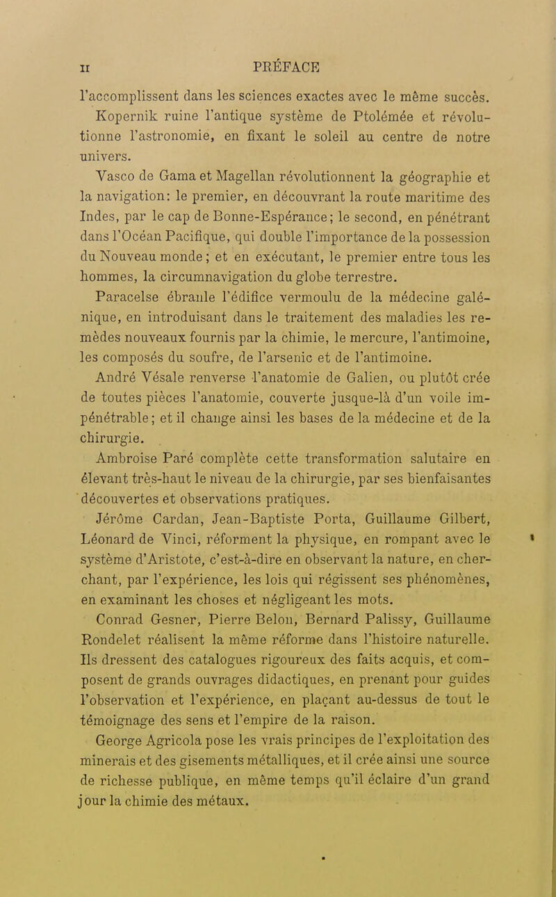 l'accomplissent dans les sciences exactes avec le même succès. Kopernik ruine l'antique système de Ptolémée et révolu- tionne l'astronomie, en fixant le soleil au centre de notre univers. Vasco de Gama et Magellan révolutionnent la géographie et la navigation: le premier, en découvrant la route maritime des Indes, par le cap de Bonne-Espérance; le second, en pénétrant dans l'Océan Pacifique, qui double l'importance de la possession du Nouveau monde ; et en exécutant, le premier entre tous les hommes, la circumnavigation du globe terrestre. Paracelse ébranle l'édifice vermoulu de la médecine galé- nique, en introduisant dans le traitement des maladies les re- mèdes nouveaux fournis par la chimie, le mercure, l'antimoine, les composés du soufre, de l'arsenic et de l'antimoine. André Vésale renverse l'anatomie de Galien, ou plutôt crée de toutes pièces l'anatomie, couverte jusque-là d'un voile im- pénétrable ; et il change ainsi les bases de la médecine et de la chirurgie. Ambroise Paré complète cette transformation salutaire en élevant très-haut le niveau de la chirurgie, par ses bienfaisantes découvertes et observations pratiques. Jérôme Cardan, Jean-Baptiste Porta, Guillaume Gilbert, Léonard de Vinci, réforment la physique, en rompant avec le système d'Aristote, c'est-à-dire en observant la nature, en cher- chant, par l'expérience, les lois qui régissent ses phénomènes, en examinant les choses et négligeant les mots. Conrad Gesner, Pierre Belon, Bernard Palissy, Guillaume Rondelet réalisent la même réforme dans l'histoire naturelle. Ils dressent des catalogues rigoureux des faits acquis, et com- posent de grands ouvrages didactiques, en prenant pour guides l'observation et l'expérience, en plaçant au-dessus de tout le témoignage des sens et l'empire de la raison. George Agricola pose les vrais principes de l'exploitation des minerais et des gisements métalliques, et il crée ainsi une source de richesse publique, en même temps qu'il éclaire d'un grand jour la chimie des métaux.