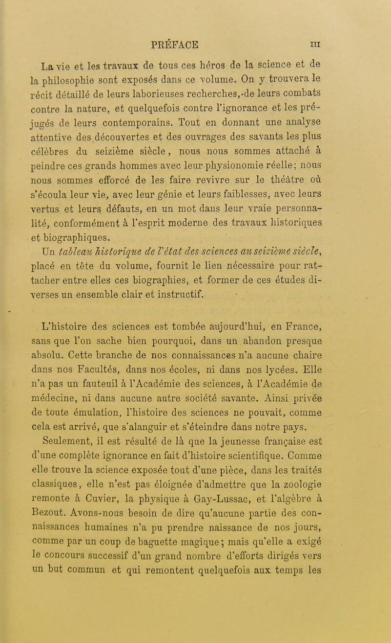 La vie et les travaux de tous ces héros de la science et de la philosophie sont exposés dans ce volume. On y trouvera le récit détaillé de leurs laborieuses recherches,-de leurs combats contre la nature, et quelquefois contre l'ignorance et les pré- jugés de leurs contemporains. Tout en donnant une analyse attentive des découvertes et des ouvrages des savants les plus célèbres du seizième siècle, nous nous sommes attaché à peindre ces grands hommes avec leur physionomie réelle; nous nous sommes efforcé de les faire revivre sur le théâtre où s'écoula leur vie, avec leur génie et leurs faiblesses, avec leurs vertus et leurs défauts, en un mot dans leur vraie personna- lité, conformément à l'esprit moderne des travaux historiques et biographiques. Un tableau historique de Vètat des sciences au seizième siècle, placé en tête du volume, fournit le lien nécessaire pour rat- tacher entre elles ces biographies, et former de ces études di- verses un ensemble clair et instructif. L'histoire des sciences est tombée aujourd'hui, en France, sans que l'on sache bien pourquoi, dans un . abandon presque absolu. Cette branche de nos connaissances n'a aucune chaire dans nos Facultés, dans nos écoles, ni dans nos lycées. Elle n'a pas un fauteuil à l'Académie des sciences, à l'Académie de médecine, ni dans aucune autre société savante. Ainsi privée de toute émulation, l'histoire des sciences ne pouvait, comme cela est arrivé, que s'alanguir et s'éteindre dans notre pays. Seulement, il est résulté de là que la jeunesse française est d'une complète ignorance en fait d'histoire scientifique. Comme elle trouve la science exposée tout d'une pièce, dans les traités classiques, elle n'est pas éloignée d'admettre que la zoologie remonte à Cuvier, la physique à Gay-Lussac, et l'algèbre à Bezout. Avons-nous besoin de dire qu'aucune partie des con- naissances humaines n'a pu prendre naissance de nos jours, comme par un coup de baguette magique ; mais qu'elle a exigé le concours successif d'un grand nombre d'efforts dirigés vers un but commun et qui remontent quelquefois aux temps les