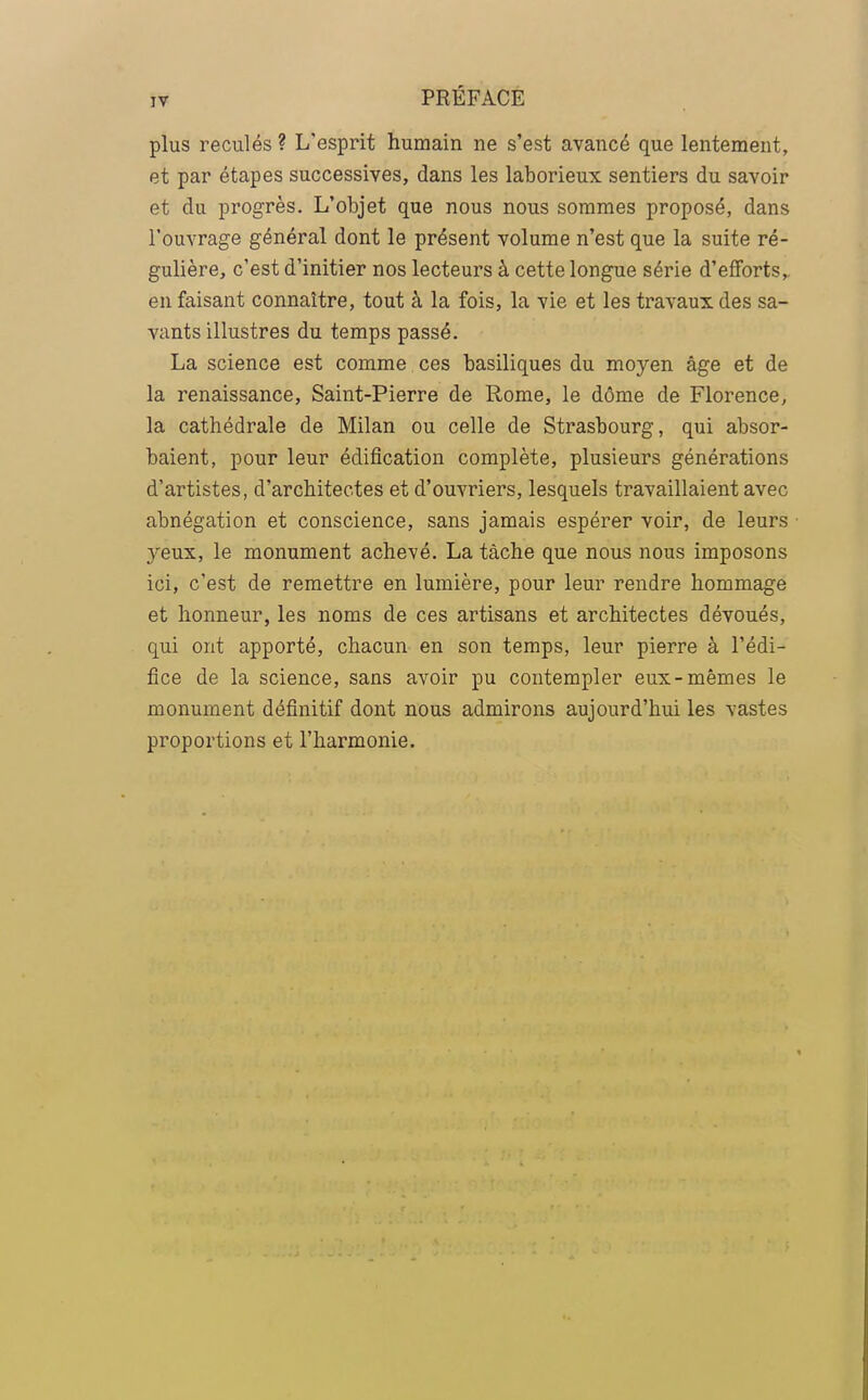 plus reculés ? L'esprit humain ne s'est avancé que lentement, et par étapes successives, dans les laborieux sentiers du savoir et du progrès. L'objet que nous nous sommes proposé, dans l'ouvrage général dont le présent volume n'est que la suite ré- gulière, c'est d'initier nos lecteurs à cette longue série d'efforts, en faisant connaître, tout à la fois, la vie et les travaux des sa- vants illustres du temps passé. La science est comme ces basiliques du moyen âge et de la renaissance, Saint-Pierre de Rome, le dôme de Florence, la cathédrale de Milan ou celle de Strasbourg, qui absor- baient, pour leur édification complète, plusieurs générations d'artistes, d'architectes et d'ouvriers, lesquels travaillaient avec abnégation et conscience, sans jamais espérer voir, de leurs yeux, le monument achevé. La tâche que nous nous imposons ici, c'est de remettre en lumière, pour leur rendre hommage et honneur, les noms de ces artisans et architectes dévoués, qui ont apporté, chacun en son temps, leur pierre à l'édi- fice de la science, sans avoir pu contempler eux-mêmes le monument définitif dont nous admirons aujourd'hui les vastes proportions et l'harmonie.