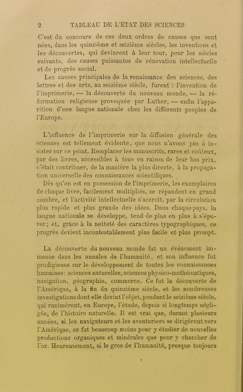 C'est du concours de ces deux, ordres de causes que sont nées, dans les quinzième et seizième siècles, les inventions et les découvertes, qui devinrent à leur tour, pour les siècles suivants, des causes puissantes de rénovation intellectuelle et de progrès social. Les causes principales de la renaissance des sciences, des lettres et des arts, au seizième siècle, furent : l'invention de l'imprimerie, — la découverte du nouveau monde, — la ré- formation religieuse provoquée par Luther, — enfin l'appa- rition d'une langue nationale chez les différents peuples de l'Europe. L'influence de l'imprimerie sur la diffusion générale des sciences est tellement évidente, que nous n'avons pas à in- sister sur ce point. Remplacer les manuscrits, rares et coûteux, par des livres, accessibles à tous en raison de leur bas prix, c'était contribuer, de la manière la plus directe, à la propaga- tion universelle des connaissances scientifiques. Dès qu'on est en possession de l'imprimerie, les exemplaires de chaque livre, facilement multipliés, se répandent en grand nombre, et l'activité intellectuelle s'accroît, par la circulation plus rapide et plus grande des idées. Dans chaque pays, la langue nationale se développe, tend de plus en plus à s'épu- rer; et, grâce à la netteté des caractères typographiques, ce progrès devient incontestablement plus facile et plus prompt. La découverte du nouveau monde fut un événement im- mense dans les annales de l'humanité, et son influence fut prodigieuse sur le développement de toutes les connaissances humaines: sciences naturelles, sciences physico-mathématiques, navigation, géographie, commerce. Ce fut la découverte de l'Amérique, à la fin du quinzième siècle, et les nombreuses investigations dont elle devint l'objet, pendant le seizième siècle, qui ranimèrent, en Europe, l'étude, depuis si longtemps négli- gée, de l'histoire naturelle. Il est vrai que, durant plusieurs années, si les navigateurs et les aventuriers se dirigèrent vers l'Amérique, ce fut beaucoup moins pour y étudier de nouvelles productions organiques et minérales que pour y chercher de l'or. Heureusement, si le gros de l'humanité, presque toujours