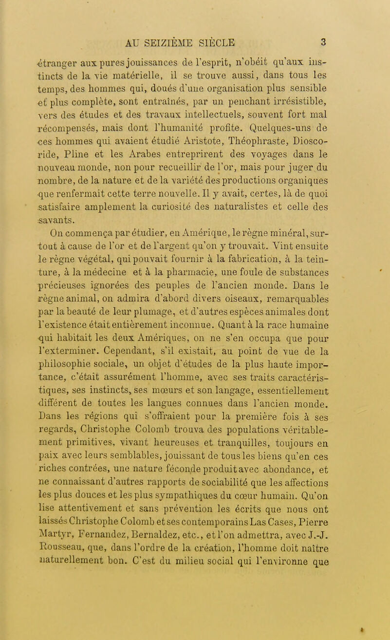 •étranger aux pures jouissances de l'esprit, n'obéit qu'aux ins- tincts de la vie matérielle, il se trouve aussi, dans tous les temps, des hommes qui, doués d'une organisation plus sensible et plus complète, sont entraînés, par un penchant irrésistible, vers des études et des travaux intellectuels, souvent fort mal récompensés, mais dont l'humanité profite. Quelques-uns de •ces hommes qui avaient étudié Aristote, Théophraste, Diosco- ride, Pline et les Arabes entreprirent des voyages dans le nouveau monde, non pour recueillir de l'or, mais pour juger du nombre, de la nature et de la variété des productions organiques •que renfermait cette terre nouvelle. Il y avait, certes, là de quoi satisfaire amplement la curiosité des naturalistes et celle des savants. On commença par étudier, en Amérique, le règne minéral, sur- tout à cause de l'or et de l'argent qu'on y trouvait. Vint ensuite le règne végétal, qui pouvait fournir à la fabrication, à la tein- ture, à la médecine et à la pharmacie, une foule de substances précieuses ignorées des peuples de l'ancien monde. Dans le règne animal, on admira d'abord divers oiseaux, remarquables par la beauté de leur plumage, et d'autres espèces animales dont l'existence était entièrement inconnue. Quant à la race humaine •qui habitait les deux Amériques, on ne s'en occupa que pour l'exterminer. Cependant, s'il existait, au point de vue de la philosophie sociale, un objet d'études de la plus haute impor- tance, c'était assurément l'homme, avec ses traits caractéris- tiques, ses instincts, ses mœurs et son langage, essentiellement différent de toutes les langues connues dans l'ancien monde. Dans les régions qui s'offraient pour la première fois à ses regards, Christophe Colomb trouva des populations véritable- ment primitives, vivant heureuses et tranquilles, toujours en paix avec leurs semblables, jouissant de tous les biens qu'en ces riches contrées, une nature féconde produit avec abondance, et ne connaissant d'autres rapports de sociabilité que les affections les plus douces et les plus sympathiques du cœur humain. Qu'on lise attentivement et sans prévention les écrits que nous ont laissés Christophe Colomb et ses contemporains Las Cases, Pierre Martyr, Fernandez, Bernaldez, etc., et l'on admettra, avecJ.-J. Pomsseau, que, dans l'ordre de la création, l'homme doit naître aiaturellement bon. C'est du milieu social qui l'environne que »