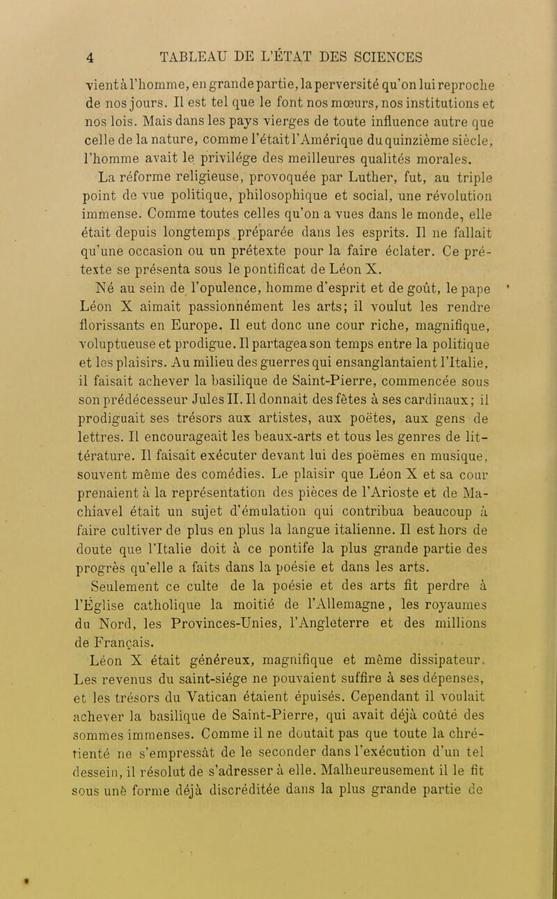 vient à l'homme, en grande partie, la perversité qu'on lui reproche de nos jours. Il est tel que le font nos mœurs, nos institutions et nos lois. Mais dans les pays -vierges de toute influence autre que celle de la nature, comme l'était l'Amérique duquinzième siècle, l'homme avait le privilège des meilleures qualités morales. La réforme religieuse, provoquée par Luther, fut, au triple point de vue politique, philosophique et social, une révolution immense. Comme toutes celles qu'on a vues dans le monde, elle était depuis longtemps préparée clans les esprits. Il ne fallait qu'une occasion ou un prétexte pour la faire éclater. Ce pré- texte se présenta sous le pontificat de Léon X. Né au sein de l'opulence, homme d'esprit et de goût, le pape Léon X aimait passionnément les arts; il voulut les rendre florissants en Europe. Il eut donc une cour riche, magnifique, voluptueuse et prodigue. Il partagea son temps entre la politique et les plaisirs. Au milieu des guerres qui ensanglantaient l'Italie, il faisait achever la basilique de Saint-Pierre, commencée sous son prédécesseur Jules II. Il donnait des fêtes à ses cardinaux ; il prodiguait ses trésors aux artistes, aux poëtes, aux gens de lettres. Il encourageait les beaux-arts et tous les genres de lit- térature. Il faisait exécuter devant lui des poëmes en musique, souvent même des comédies. Le plaisir que Léon X et sa cour prenaient à la représentation des pièces de l'Arioste et de Ma- chiavel était un sujet d'émulation qui contribua beaucoup a. faire cultiver de plus en plus la langue italienne. Il est hors de cloute que l'Italie doit à ce pontife la plus grande partie des progrès qu'elle a faits dans la poésie et dans les arts. Seulement ce culte de la poésie et des arts fit perdre à l'Église catholique la moitié de l'Allemagne, les royaumes du Nord, les Provinces-Unies, l'Angleterre et des millions de Français. Léon X était généreux, magnifique et même dissipateur. Les revenus du saint-siége ne pouvaient suffire à ses dépenses, et les trésors du Vatican étaient épuisés. Cependant il voulait achever la basilique de Saint-Pierre, qui avait déjà coûté des sommes immenses. Comme il ne doutait pas que toute la chré- tienté ne s'empressât de le seconder dans l'exécution d'un tel dessein, il résolut de s'adresser à elle. Malheureusement il le fit sous unè forme déjà discréditée dans la plus grande partie de