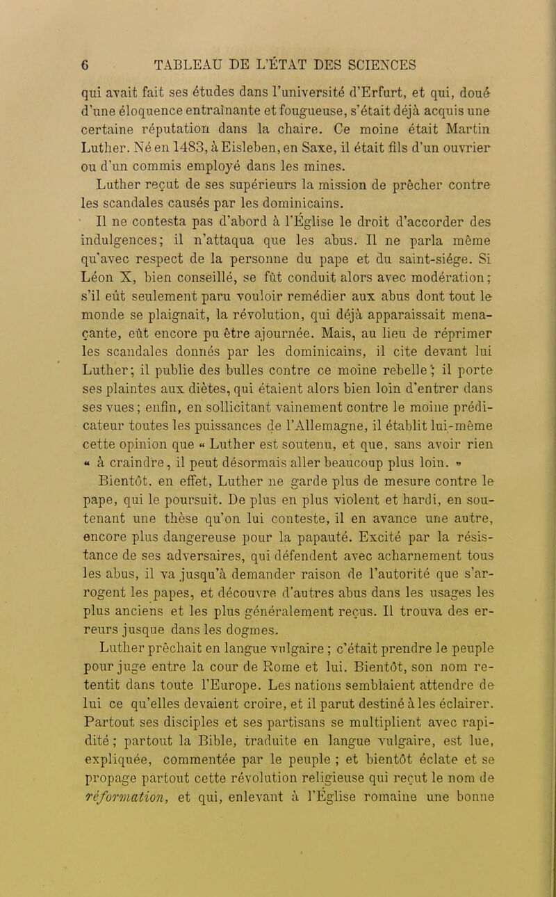 qui avait fait ses études dans l'université d'Erfurt, et qui, doué d'une éloquence entraînante et fougueuse, s'était déjà acquis une certaine réputation dans la chaire. Ce moine était Martin Luther. Né en 1483, à Eisleben, en Saxe, il était fils d'un ouvrier ou d'un commis employé dans les mines. Luther reçut de ses supérieurs la mission de prêcher contre les scandales causés par les dominicains. Il ne contesta pas d'abord à l'Église le droit d'accorder des indulgences; il n'attaqua que les abus. Il ne parla même qu'avec respect de la personne du pape et du saint-siége. Si Léon X, bien conseillé, se fût conduit alors avec modération; s'il eût seulement paru vouloir remédier aux abus dont tout le monde se plaignait, la révolution, qui déjà apparaissait mena- çante, eût encore pu être ajournée. Mais, au lieu de réprimer les scandales donnés par les dominicains, il cite devant lui Luther; il publie des bulles contre ce moine rebelle'; il porte ses plaintes aux diètes, qui étaient alors bien loin d'entrer dans ses vues; enfin, en sollicitant vainement contre le moine prédi- cateur toutes les puissances de l'Allemagne, il établit lui-même cette opinion que « Luther est soutenu, et que, sans avoir rien « à craindre, il peut désormais aller beaucoup plus loin. » Bientôt, en effet, Luther ne garde plus de mesure contre le pape, qui le poursuit. De plus en plus violent et hardi, en sou- tenant une thèse qu'on lui conteste, il en avance une autre, encore plus dangereuse pour la papauté. Excité par la résis- tance de ses adversaires, qui défendent avec acharnement tous les abus, il va jusqu'à demander raison de l'autorité que s'ar- rogent les papes, et découvre d'autres abus dans les usages les plus anciens et les plus généralement reçus. Il trouva des er- reurs jusque dans les dogmes. Luther prêchait en langue vulgaire ; c'était prendre le peuple pour juge entre la cour de Rome et lui. Bientôt, son nom re- tentit dans toute l'Europe. Les nations semblaient attendre de lui ce qu'elles devaient croire, et il parut destiné à les éclairer. Partout ses disciples et ses partisans se multiplient avec rapi- dité ; partout la Bible, traduite en langue vulgaire, est lue, expliquée, commentée par le peuple ; et bientôt éclate et se propage partout cette révolution religieuse qui reçut le nom de Té formation, et qui, enlevant à l'Eglise romaine une bonne