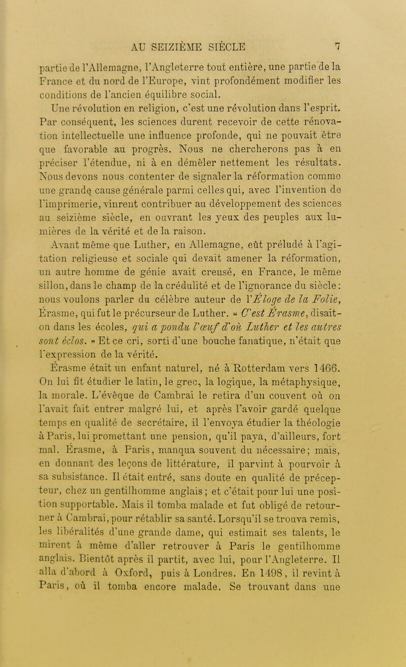 partie de l'Allemagne, l'Angleterre tout entière, une partie de la France et du nord de l'Europe, vint profondément modifier les conditions de l'ancien équilibre social. Une révolution en religion, c'est une révolution dans l'esprit. Par conséquent, les sciences durent recevoir de cette rénova- tion intellectuelle une influence profonde, qui ne pouvait être que favorable au progrès. Nous ne chercherons pas à en préciser l'étendue, ni à en démêler nettement les résultats. Nous devons nous contenter de signaler la réformation comme une grande^ cause générale parmi celles qui, avec l'invention de l'imprimerie, vinrent contribuer au développement des sciences au seizième siècle, en ouvrant les yeux des peuples aux lu- mières de la vérité et de la raison. Avant même que Luther, en Allemagne, eût préludé à l'agi- tation religieuse et sociale qui devait amener la réformation, un autre homme de génie avait creusé, en France, le même sillon, dans le champ de la crédulité et de l'ignorance du siècle: nous voulons parler du célèbre auteur de Y Éloge de la Folie, Érasme, qui fut le précurseur de Luther. « C'est Érasme, disait- on dans les écoles, qui a pondu Vœuf d'où Lutlier et les autres sont éclos. » Et ce cri, sorti d'une bouche fanatique, n'était que l'expression de la vérité. Erasme était un enfant naturel, né à Rotterdam vers 1466. On lui fit étudier le latin, le grec, la logique, la métaphysique, la morale. L'évèque de Cambrai le retira d'un couvent où on l'avait fait entrer malgré lui, et après l'avoir gardé quelque temps en qualité de secrétaire, il l'envoya étudier la théologie à Paris, lui promettant une pension, qu'il paya, d'ailleurs, fort mal. Erasme, à Paris, manqua souvent du nécessaire ; mais, en donnant des leçons de littérature, il parvint à pourvoir à sa subsistance. Il était entré, sans doute en qualité de précep- teur, chez un gentilhomme anglais ; et c'était pour lui une posi- tion supportable. Mais il tomba malade et fut obligé de retour- ner à Cambrai, pour rétablir sa santé. Lorsqu'il se trouva remis, les libéralités d'une grande dame, qui estimait ses talents, le mirent à même d'aller retrouver à Paris le gentilhomme anglais. Bientôt après il partit, avec lui, pour l'Angleterre. Il alla d'abord à Oxford, puis à Londres. En 1498, il revint à Paris, où il tomba encore malade. Se trouvant dans une