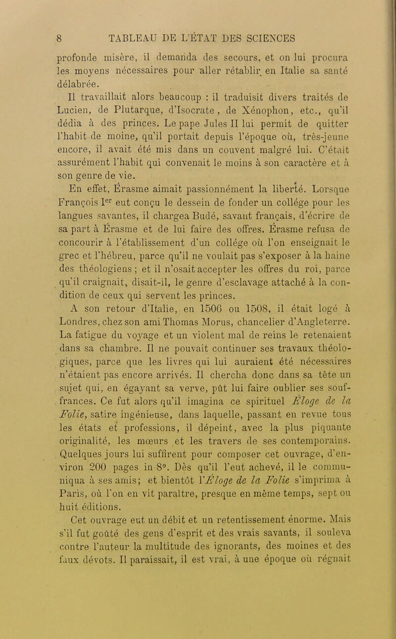 profonde misère, il demanda des secours, et on lui procura les moyens nécessaires pour aller rétablir en Italie sa santé délabrée. Il travaillait alors beaucoup : il traduisit divers traités de Lucien, de Plutarque, d'Isocrate , de Xénophon, etc., qu'il dédia à des princes. Le pape Jules II lui permit de quitter l'habit de moine, qu'il portait depuis l'époque où, très-jeune encore, il avait été mis dans un couvent malgré lui. C'était assurément l'habit qui convenait le moins à son caractère et à son genre de vie. En effet, Érasme aimait passionnément la liberté. Lorsque François Ier eut conçu le dessein de fonder un collège pour les langues savantes, il chargea Budé, savant français, d'écrire de sa part à Erasme et de lui faire des offres. Érasme refusa de concourir à l'établissement d'un collège où l'on enseignait le grec et l'hébreu, parce qu'il ne voulait pas s'exposer à la haine des théologiens; et il n'osait accepter les offres du roi, parce qu'il craignait, disait-il, le genre d'esclavage attaché à la con- dition de ceux qui servent les princes. A son retour d'Italie, en 1506 ou 1508, il était logé à Londres, chez son ami Thomas Morus, chancelier d'Angleterre. La fatigue du voyage et un violent mal de reins le retenaient dans sa chambre. Il ne pouvait continuer ses travaux théolo- giques, parce que les livres qui lui auraient été nécessaires n'étaient pas encore arrivés. Il chercha donc dans sa tête un sujet qui, en égayant sa verve, pût lui faire oublier ses souf- frances. Ce fut alors qu'il imagina ce spirituel Eloge oie la Folie, satire ingénieuse, dans laquelle, passant en revue tous les états et professions, il dépeint, avec la plus piquante originalité, les mœurs et les travers de ses contemporains. Quelques jours lui suffirent pour composer cet ouvrage, d'en- viron 200 pages in 8°. Dès qu'il l'eut achevé, il le commu- niqua à ses amis; et bientôt XÉloge oie la Folie s'imprima à Paris, où l'on en vit paraître, presque en même temps, sept ou huit éditions. Cet ouvrage eut un débit et un retentissement énorme. Mais s'il fut goûté des gens d'esprit et des vrais savants, il souleva contre l'auteur la multitude des ignorants, des moines et des faux dévots. Il paraissait, il est vrai, à une époque où régnait